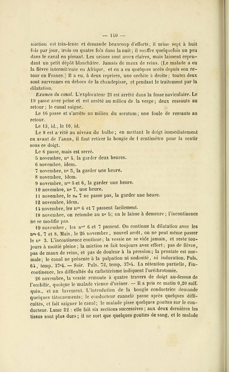 miction est Irès-Ienle et demande beaucoup d'efforts; il urine sept à huit fois par jour, trois ou quatre fols dans la nuit; il souffre quelquefois un peu dans le canal en pissant. Les urines sont assez claires, mais laissent cepen- dant un petit dépôt blanchâtre. Jamais de maux de reins. (Le malade a eu la fièvre intermittente en Afrique, et en a eu quelques accès depuis son re- tour en France.) Il a eu, à deux reprises, une orchite à droite; toutes deux sont survenues en dehors de la chaudepisse, et pendant le traitement par la dilatation. Examen du canal. L'explorateur 21 est arrêté dans la fosse naviculaire. Le 19 passe avec peine et est arrêté au milieu de la verge; deux ressauts au retour ; le canal saigne. Le 16 passe et s'arrête au milieu du scrotum; une foule de ressauts au retour. Le 13, id., le 10, id. Le 8 est arrêté au niveau du bulbe; en mettant le doigt immédiatement en avant de l'anus, il faut retirer la bougie de 1 centimètre pour la sentir sous ce doigt. Le 6 passe, mais est serré. 5 novembre, n° 4, la garder deux heures. 6 novembre, idem. 7 novembre, n° 5, la garder une heure. 8 novembre, idem. 9 novembre, nos 5 et 6, la garder une heure. I 0 novembre, n° 7, une heure. II novembre, le n0 7 ne passe pas, la garder une heure. 12 novembre, idem. 14 novembre, les nos 6 et 7 passent facilement. 18 novembre, on retombe au n» 5; on le laisse à demeure; l'incontinence ne se modifie pas. 19 novembre , les n°' 6 et 7 passent. On continue la dilatation avec les n°s 6, 7 et 8. Mais, le 26 novembre, nouvel arrêt, on ne peut même passer le n» 3. L'incontinence continue; la vessie ne se vide jamais, et reste tou- jours à moitié pleine; la miction se fait toujours avec effort; pas de fièvre, pas de maux de reins, et pas de douleur à la pression; la prostate est nor- male; le canal ne présente à la palpalion ni nodosité, ni induration. Puis. 64, l'emp. 37°4. — Soir. Puis. 72, temp. 37°4. La rétention partielle, ïin- continence, les difficultés du cathélérisme indiquent l'uréthrotomie. 26 novembre, la vessie remonte à quatre travers de doigt au-dessus de l'ombilic, quoique le malade vienne d'uriner. — Il a pris ce matin 0,20 suif, quin., et un lavement. L'introdulion de la bougie conductrice demande quelques tâtonnements; le conducteur cannelé passe après quelques diffi- cultés, et fait saigner le canal; le malade pisse quelques gouttes sur le con- ducteur. Lame 22 : elle fait six sections successives ; aux deux dernières les tissus sont plus durs ; il ne sort que quelques gouttes de sang, et le malade