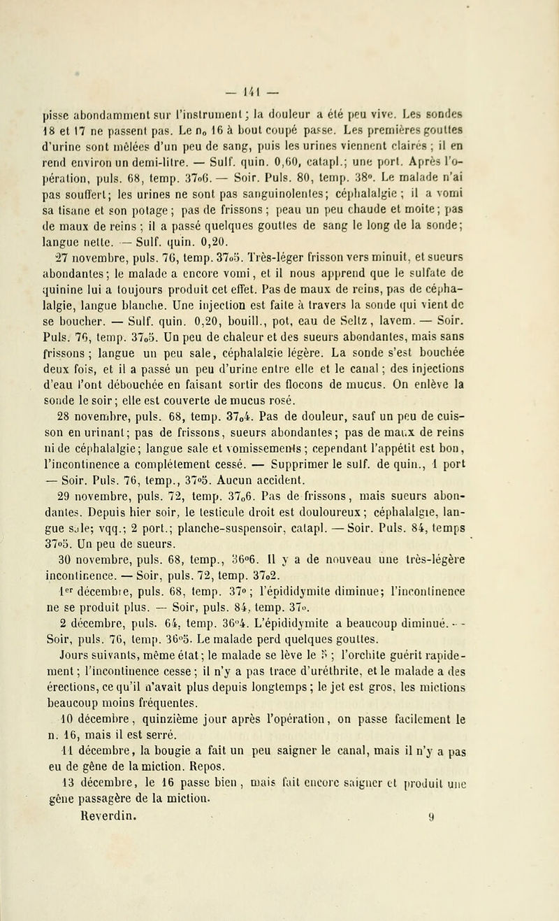 pisse abondamment sur l'instrument; la douleur a été peu vive. Les sondes 18 et 17 ne passent pas. Le n0 16 à bout coupé pa^se. Les premières gou lies d'urine sont mêlées d'un peu de sang, puis les urines viennent claires ; il en rend environ un demi-litre. — Suif. quin. 0,60, catapl.; une port. Après l'o- pération, puis. 68, temp. 37o6. — Soir. Puis. 80, temp. 38°. Le malade n'ai pas souffert; les urines ne sont pas sanguinolentes; céphalalgie ; il a vomi sa tisane et son potage ; pas de frissons ; peau un peu chaude et moite ; pas de maux de reins ; il a passé quelques gouttes de sang le long de la sonde; langue nelle. — Suif. quin. 0,20. 27 novembre, puis. 7G, temp. 37o5. Très-léger frisson vers minuit, et sueurs abondantes; le malade a encore vomi, et il nous apprend que le sulfate de quinine lui a toujours produit cet effet. Pas de maux de reins, pas de cépha- lalgie, langue blanche. Une injection est faite à travers la sonde qui vient de se boucher. — Suif. quin. 0,20, bouill., pot, eau de Sellz, lavem. — Soir. Puis. 70, temp. 3705. Un peu de chaleur et des sueurs abondantes, mais sans frissons; langue un peu sale, céphalalgie légère. La sonde s'est bouchée deux fois, et il a passé un peu d'urine entre elle et le canal ; des injections d'eau l'ont débouchée en faisant sortir des flocons de mucus. On enlève la sonde le soir ; elle est couverte de mucus rosé. 28 novembre, puis. 68, temp. 3704. Pas de douleur, sauf un peu de cuis- son en urinant; pas de frissons, sueurs abondanles; pas de mai.x de reins ni de céphalalgie; langue sale et vomissements; cependant l'appétit est bon, l'incontinence a complètement cessé. — Supprimer le suif, de quin., 1 port — Soir. Puis. 76, temp., 37»5. Aucun accident. 29 novembre, puis. 72, temp. 3706. Pas de frissons, mais sueurs abon- danles. Depuis hier soir, le testicule droit est douloureux; céphalalgie, lan- gue sjle; vqq.; 2 port.; planche-suspensoir, catapl. —Soir. Puis. 84, temps 37o5. Un peu de sueurs. 30 novembre, puis. 68, temp., 36°6. Il y a de nouveau une très-légère incontinence. — Soir, puis. 72, temp. 3702. lerdécembie, puis. 68, temp. 37»; l'épididymite diminue; l'incontinence ne se produit plus. — Soir, puis. 84, temp. 3To. 2 décembre, puis. 64. temp. 36°4. L'épididymite a beaucoup diminué. - - Soir, puis. 76, temp. 36°S. Le malade perd quelques gouttes. Jours suivants, même état ; le malade se lève le P ; l'orchite guérit rapide- ment ; l'incontinence cesse ; il n'y a pas trace d'uréthrite, et le malade a des érections, ce qu'il n'avait plus depuis longtemps ; le jet est gros, les mictions beaucoup moins fréquentes. 10 décembre, quinzième jour après l'opération, on passe facilement le n. 16, mais il est serré. 11 décembre, la bougie a fait un peu saigner le canal, mais il n'y a pas eu de gêne de la miction. Repos. 13 décembre, le 16 passe bien , mais fait encore saigner et produit une gêne passagère de la miction. Reverdin. 9