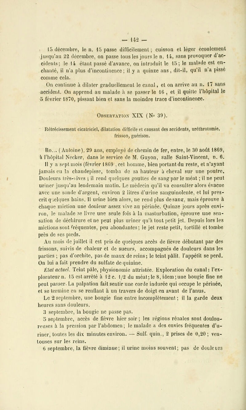 15 décembre, le n. 15 passe difficilement; cuisson et léger écoulement ■ jusqu'au 22 décembre, on passe tous les jours le n. 14, sans provoquer d'ac- cidents; le 14 étant passé d'avance, on introduit le 15; le malade est en- chanté, il n'a plus d'incontinence; il y a quinze ans, dit-il, qu'il n'a pisse comme cela. On continue à dilater graduellement le canal, et on arrive au n. 17 sans accident. On apprend au malade à se passer le 16 , et il quitte l'hôpital le •5 février 1870, pissant bien et sans la moindre trace d'incontinence. Observation XIX (N° 39). Rétrécissement cicatriciel, dilatation difficile et causant des accidents, uréthrotomie, frisson, g-uérison. Ro... (Antoine), 29 ans, employé de chemin de fer, entre, le 30 août 1869, à l'hôpital Necker, dans le service de M. Guyon, salle Saint-Vincent, n. 6. Il y a sept mois (février 1869 , cet homme, bien portant du reste, et n'ayant jamais eu la chaudepisse, tomba de sa hauteur à cheval sur une poutre. Douleurs irès-vives ; il rend quelques gouttes de sang par le méat ; il ne peut uriner jusqu'au lendemain matin. Le médecin qu'il va consulter alors évacue avec une sonde d'argent, environ 2 litres d'urine sanguinolente, et lui pres- crit quelques bains. Il urine bien alors, ne rend plus de sang, mais éprouve à chaque miction une douleur assez vive au périnée. Quinze jours après envi- ron, le malade se livre une seule fois à la masturbation, éprouve une sen- sation de déchirure et ne peut plus uriner qu'à tout petit jet. Depuis lors les mictions sont fréquentes, peu abondantes; le jet reste petit, tortillé et tombe près de ses pieds. Au mois de juillet il est pris de quelques accès de fièvre débutant par des frissons, suivis de chaleur et de sueurs, accompagnés de douleurs dans les parties ; pas d'orchite, pas de maux de reins; le teint pâlit, l'appétit se perd. On lui a fait prendre du sulfate de quinine. Élat actuel. Teint pâle, physionomie attristée. Exploration du canal: l'ex- plorateur n. 15 est arrêté à 12 c. 1/2 du méat; le 8, idem ; une bougie fine ne peut passer. La palpation fait sentir une corde indurée qui occupe le périnée, et se termine en se renflant à un travers de doigt en avant de l'anus. Le 2 septembre, une bougie fine entre incomplètement ; il la garde deux heures sans douleurs. 3 septembre, la bougie ne passe pas. 5 septembre, accès de fièvre hier soir ; les régions rénales sont doulou- reuses à la pression par l'abdomen ; le malade a des envies fréquentes d'u- riner, toutes les dix minutes environ. — Suif, quin., 2 prises de 0,20 ; ven- touses sur les reins.
