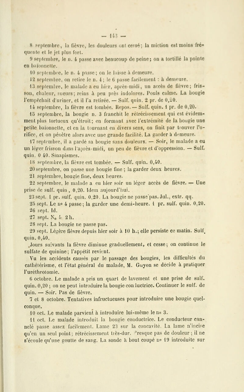 quente et le jet plus fort. 9 septembre, le n. 4 passe avec beaucoup de peine; on a tortillé la pointe en baïonnette. 10 septembre, le n. 4 passe; on le laisse à demeure. 12 septembre, on retire le n. 4 ; le 6 passe facilement : à demeure. 13 septembre, le malade a eu hier, après-midi, un accès de fièvre; fris- son, chaleur, sueurs; reins à peu près indolores. Pouls calme. La bougie l'empêchait d'uriner, et il l'a retirée. — Suif. quin. 2 pr. de 0,20. 14 septembre, la fièvre est tombée. Repos.— Suif. quin. d pr. de 0,20. lo septembre, la bougie n. 3 franchit le rétrécissement qui est évidem- ment plus tortueux qu'étroit; en formant avec l'extrémité de la bougie une petite baïonnette, et en la tournant en divers sens, on finit par trouver l'o- rifice, et on pénètre alors avec une grande facilité. La garder à demeure. 17 septembre, il a gardé sa bougie sans douleurs. — Soir, le malade a eu un léger frisson dans l'après-midi, un peu de fièvre et d'oppression. — Suif, quin. 0 40. Sinapismes. •18 septembre, la fièvre est tombée. — Suif. quin. 0,40. 20 septembre, on passe une bougie fine ; la garder deux heures. 21 septembre, bougie fine, deux heures. 22 septembre, le malade a eu hier soir un léger accès de fièvre. — Une prise de suif, quin , 0,20. Idem aujourd'hui. 23 sept. 1 pr. suif. quin. 0,20. La bougie ne passe'pas. Jul., extr. qq. 25 sept. Le no 4 passe; la garder une demi-heure. 1 pr. suif. quin. 0,20. 26 sept. Id. 27 sept. N0 4s 2 h. 28 sept. La bougie ne passe pas. 29 sept. Légère fièvre depuis hier soir à 10 h.; elle persiste ce matin. Suif. quin.0,40. .Jours suivants la fièvre diminue graduellement, et cesse; on continue le sulfate de quinine; l'appétit revient. Vu les accidents causés par le passage des bougies, les difficultés du cathélérisme, et l'état général du malade, M. Guyon se décide à pratiquer l'uréthroiomie. 6 octobre. Le malade a pris un quart de lavement et une prise de suif. quin. 0,20 ; on ne peut introduire la bougie con Juctrice. Continuer le suif, de quin. — Soir. Pas de fièvre. 7 et 8 octobre. Tentatives infructueuses pour introduire une bougie quel- conque. 10 oct. Le malade parvient à introduire lui-même le no 3. 11 oct. Le malade introduit la bougie conductrice. Le conducteur can- nelé passe assez facilement. Lame 23 sur la concavité. La lame n'inci?e qu'en un seul point; rétrécissement très-dur. Jresque pas de douleur; il ne s'écoule qu'une goutte de sang. La sonde à bout coupé no 19 introduite sur