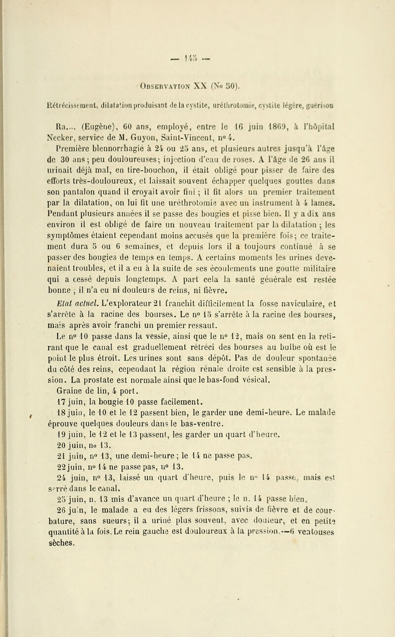 _ !',:, — Observation XX (No 50). Rétrécissement, dilatation produisant 'le la cystite, uréthrotomie, cystite légère, guéridon Ra.... (Eugène), 60 ans, employé, entre le 16 juin 1869, à l'hôpital Necker, service de M. Guyon, Saint-Vincent, n°4. Première blennorrhagié à 24 ou 25 ans, et plusieurs autres jusqu'à l'âge de 30 ans; peu douloureuses; injection d'eau de roses. A l'âge de 26 ans il urinait déjà mal, en tire-bouchon, il était obligé pour pisser de faire des efforts très-douloureux, et laissait souvent échapper quelques gouttes dans son pantalon quand il croyait avoir fini ; il fit alors un premier traitement par la dilatation, on lui fit une uréthrotomie avec un instrument à 4 lames. Pendant plusieurs années il se passe des bougies et pisse bien. Il y a dix ans environ il est obligé de faire un nouveau traitement par la dilatation ; les symptômes étaient cependant moins accusés que la première fois; ce traite- ment dura 5 ou 6 semaines, et depuis lors il a toujours continué à se passer des bougies de temps en temps. A certains moments les urines deve- naient troubles, et il a eu à la suite de ses écoulements une goutte militaire qui a cessé depuis longtemps. A part cela la santé générale est restée bonne ; il n'a eu ni douleurs de reins, ni fièvre. Elat actuel. L'explorateur 21 franchit difficilement la fosse naviculaire, et s'arrête à la racine des bourses. Le n° 15 s'arrête à la racine des bourses, mais après avoir franchi un premier ressaut. Le n° 10 passe dans la vessie, ainsi que le n° 12, mais on sent en la reti- rant que le canal est graduellement rétréci des bourses au bulbe où est le point le plus étroit. Les urines sont sans dépôt. Pas de douleur spontanée du côté des reins, cependant la région rénale droite est sensible à la pres- sion. La prostate est normale ainsi que le bas-fond vésical. Graine de lin, 4 port. 17 juin, la bougie 10 passe facilement. 18 juin, le 10 et le 12 passent bien, le garder une demi-heure. Le malade éprouve quelques douleurs dans le bas-ventre. 19 juin, le 12 et le 13 passent, les garder un quart d'heure. 20 juin, no 13. 21 juin, n° 13, une demi-heure; le 14 ne passe pas. 22 juin, n° 14 ne passe pas, u° 13. 24 juin, n° 13, laissé un quart d'heure, puis le nn 14 passe., mais est serré dans le canal. 25 juin, n. 13 mis d'avance un quart d'heure ; le n. 14 passe bien, 26 juin, le malade a eu des légers frissons, suivis de fièvre et de cour- bature, sans sueurs; il a uriné plus souvent, avec douleur, et en petite quantité à la fois. Le rein gauebe est douloureux à la pression,—6 ventouses sèches.