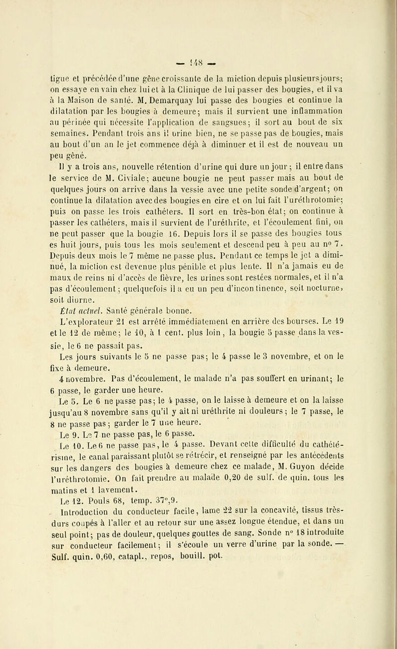 — !48 — tigue et précédée d'une gêne croissante de la miction depuis plusieursjours; on essaye en vain chez lui et à la Clinique de lui passer des bougies, et il va à la Maison de santé. M. Demarquay lui passe des bougies et continue la dilatation par les bougies à demeure; mais il survient une inflammation au périnée qui nécessite l'application de sangsues; il sort au bout de six semaines. Pendant trois ans il urine bien, ne se passe pas de bougies, mais au bout d'un an le jet commence déjà à diminuer et il est de nouveau un peu gêné. 11 y a trois ans, nouvelle rétention d'urine qui dure un jour ; il entre dans le service de M. Civiale; aucune bougie ne peut passer mais au bout de quelques jours on arrive dans la vessie avec une petite sonde d'argent; on continue la dilatation avec des bougies en cire et on lui fait l'uréthrotomie; puis on passe les trois cathéters. Il sort en très-bon état; on continue à passer les cathéters, mais il survient de l'urélhrite, et l'écoulement fini, on ne peut passer que la bougie 16. Depuis lors il se passe des bougies tous es huit jours, puis tous les mois seulement et descend peu à peu au n° 7. Depuis deux mois le 7 même ne passe plus. Pendant ce temps le jet a dimi- nué, la miction est devenue plus pénible et plus lente. Il n'a jamais eu de maux de reins ni d'accès de fièvre, les urines sont restées normales, et il n'a pas d'écoulement ; quelquefois il a eu un peu d'incon tinenco, soit nocturne» soit diurne. État actuel. Santé générale bonne. L'explorateur 21 est arrêté immédiatement en arrière des bourses. Le 19 et le 12 de même; le 10, à I cent, plus loin , la bougie 5 passe dans la ves- sie, le 6 ne passait pas. Les jours suivants le 5 ne passe pas; le 4 passe le 3 novembre, et on le fixe à demeure. 4 novembre. Pas d'écoulement, le malade n'a pas souffert en urinant; le 6 passe, le garder une heure. Le 5. Le 6 ne passe pas; le 4 passe, on le laisse à demeure et on la laisse jusqu'au 8 novembre sans qu'il y ait ni uréthrite ni douleurs; le 7 passe, le 8 ne passe pas ; garder le 7 une heure. Le 9. Le 7 ne passe pas, le 6 passe. Le 10. Le6 ne passe pas, le 4 passe. Devant cette difficulté du cathélé- risme, le canal paraissant plutôt se rétrécir, et renseigné par les antécédents sur les dangers des bougies à demeure chez ce malade, M. Guyon décide l'uréthrotomie. On fait prendre au malade 0,20 de suif, de quin. tous les matins et 1 lavement. Le 12. Pouls 68, temp. 37°,9. Introduction du conducteur facile, lame 21 sur la concavité, tissus très- durs coupés à l'aller et au retour sur une assez longue étendue, et dans un seul point; pas de douleur, quelques gouttes de sang. Sonde n° 18 introduite sur conducteur facilement; il s'écoule un verre d'urine par la sonde.— Suif. quin. 0,60, catapl., repos, bouill. pot.