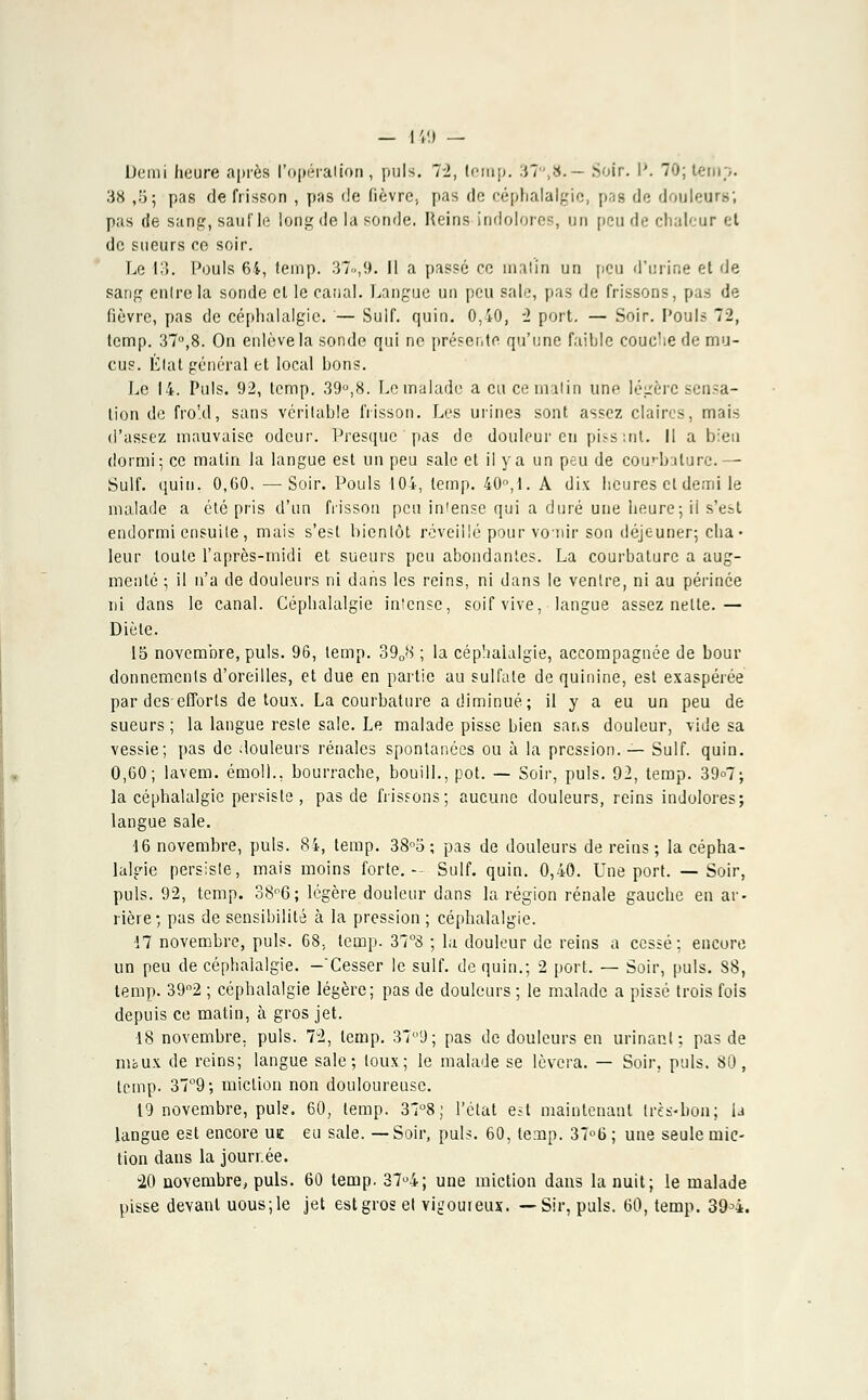 — IV.) — Demi heure après l'opération, puis. 72, lerap. 37°,8.— Soir. I'. 70; temp. 38 ,5; pas de frisson , pas de fièvre, pas de céphalalgie, pas de douleurs; pas de sang, sauf le long de la sonde. Reins indolores, un peu de chaleur et de sueurs ce soir. Le 13. Pouls 64, temp. 37.,9. 11 a passé ce malin un peu d'urine el de sang enlrela sonde el le canal. Langue un peu sale, pas de frissons, pas de fièvre, pas de céphalalgie. — Suif. quin. 0,40, 2 port. — Soir. Pouls 72, temp. 37°,8. On enlève la sonde qui ne présente qu'une failde couche de mu- cus. État général et local bons. Le 14. Puis. 92, temp. 39°,8. Le malade a eu ce malin une légère sensa- tion de froid, sans véritable frisson. Les urines sont assez claires, mais d'assez mauvaise odeur. Presque pas de douleur eu pissmt. Il a bien dormi; ce matin la langue est un peu sale et il y a un peu de cou'-bature.— Suif. quin. 0,60. —Soir. Pouls 104, temp. 40, 1. A dix heures el demi le malade a été pris d'un frisson peu intense qui a duré une heure; ii s'est endormi ensuite , mais s'est bientôt réveillé pour vomir son déjeuner; cha- leur toute l'après-midi et sueurs peu abondantes. La courbature a aug- menté ; il n'a de douleurs ni dans les reins, ni dans le ventre, ni au périnée ni dans le canal. Céphalalgie intense, soif vive, langue assez nette.— Diète. 15 novembre, puis. 96, temp. 3908 ; la céphalalgie, accompagnée de bour donnements d'oreilles, et due en partie au sulfate de quinine, est exaspérée par des efforts de toux. La courbature a diminué; il y a eu un peu de sueurs ; la langue reste sale. Le malade pisse bien sans douleur, vide sa vessie; pas de douleurs rénales spontanées ou à la pression. — Suif. quin. 0,60; lavem. émoi)., bourrache, bouill., pot. — Soir, puis. 92, temp. 39<>7; la céphalalgie persiste, pas de frissons; aucune douleurs, reins indolores; langue sale. 46 novembre, puis. 84, temp. 38°o ; pas de douleurs de reins; la cépha- lalgie persiste, mais moins forte.- Suif. quin. 0,40. Une port. —Soir, puis. 92, temp. 38°6; légère douleur dans la région rénale gauche en ar- rière; pas de sensibilité à la pression ; céphalalgie. 17 novembre, puis. 68, temp. 37°8 ; la douleur de reins a cessé; encore un peu de céphalalgie. -'Cesser le suif, de quin.; 2 port. — Soir, puis. 88, temp. 39°2 ; céphalalgie légère; pas de douleurs ; le malade a pissé trois fois depuis ce matin, à gros jet. 18 novembre, puis. 72, temp. 379; pas de douleurs en urinant: pas de nibux de reins; langue sale; toux; le malade se lèvera. — Soir. puis. 80, temp. 37°9; miction non douloureuse. 19 novembre, pul?. 60, temp. 3T°8; l'état est maintenant très-bon; U langue est encore ue eu sale. —Soir, puis. 60, temp. 37°ti ; une seule mic- tion dans la jourrée. -20 novembre, puis. 60 temp. 37u4; une miction dans la nuit; le malade pisse devant uous;le jet est gros el vigoureux. —Sir, puis. 60, temp. 394.