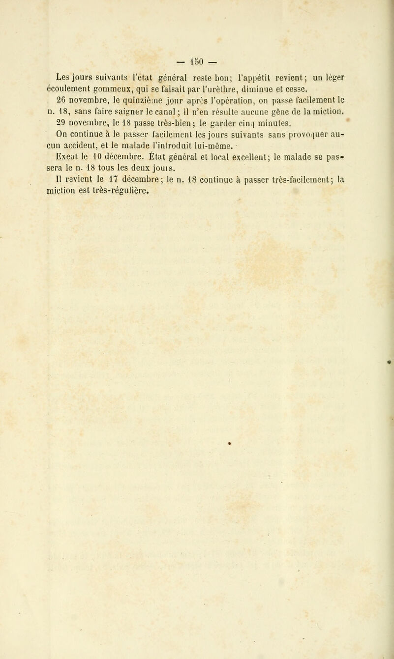 Les jours suivants l'état général reste bon; l'appétit revient; un léger écoulement gommeux, qui se faisait par l'urèlhre, diminue et cesse. 26 novembre, le quinzième jour après l'opération, on passe facilement le n. 18, sans faire saigner le canal ; il n'en résulte aucune gêne de la miction. 29 novembre, le 18 passe très-bien; le garder cinq minutes. On continue à le passer facilement les jours suivants sans provoquer au- cun accident, et le malade l'introduit lui-même. Exeat le 10 décembre. État général et local excellent; le malade se pas- sera le n. 18 tous les deux jouis. Il revient le 17 décembre; le n. 18 continue à passer très-facilement; la miction est très-régulière,