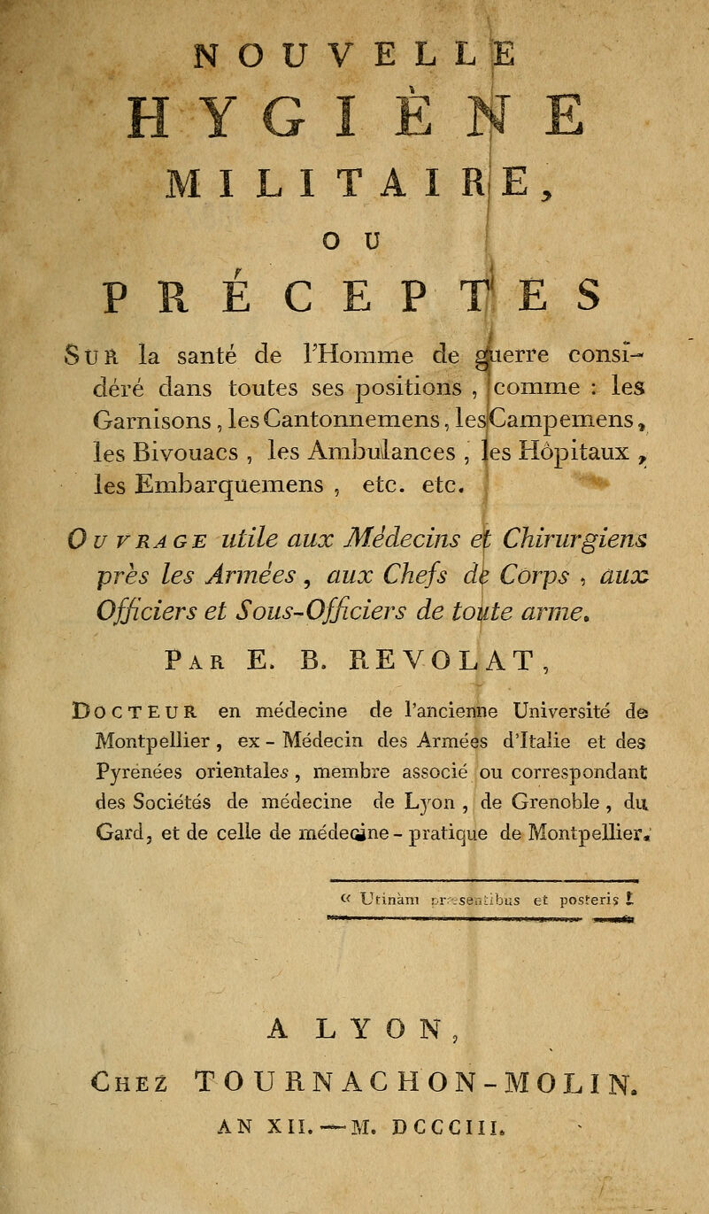 NOUVELLE HYGIÈNE M I L I T A I RJ E, o u I P R É C E P f, E S StJR la santé de rHomme de dierve consi- déré dans toutes ses positions , ! comme : les Garnisons, les Cantonnemens, ies|Campemens, les Bivouacs , les Ambulances , les Hôpitaux ^ les Embarquemens , etc. etc. ^ Ou VRAGE utile aux Médecins ef Chirurgiens près les Années, aux Chefs de Corps , auoo Officiers et Sous-Officiers de toute arme. Par E. B. REVOLAT, Docteur en médecine de l'ancienne Université de Montpellier , ex - Médecin des Armées d'Italie et des Pyrénées orientales, membre associé ou correspondant des Sociétés de médecine de Lj^on , de Grenoble , du Gard, et de celle de médeoine - pratique de Montpellier. <■< Utinàm pr rseaLibus et posteris A L Y O N, Chez T O U RN AC H ON-MOLI N. AN XII.—?/I. DCCCIÏL