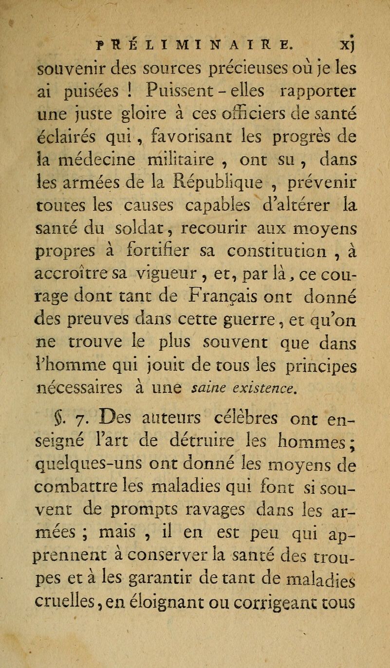 souvenir des sources précieuses où je les ai puisées ! Puissent - elles rapporter une juste gloire à ces oiiiciers de santé éclairés qui, favorisant les progrès de îa médecine militaire , ont su , dans les armées de la République , prévenir toutes les causes capables d'altérer la santé du soldat, recourir aux moyens propres à fortifier sa constitution , à accroître sa vigueur , et, par là^ ce cou- rage dont tant de Français ont donné des preuves dans cette guerre ^ et qu'on ne trouve le plus souvent que dans rhomme qui jouit de tous les principes nécessaires à une saine existence. % 7. Des auteurs célèbres ont en- seigné Fart de détruire les hommes; quelques-uns ont donné les moyens de combattre les maladies qui font si sou- vent de prompts ravages dans les ar- mées ; mais , il en est peu qui ap- prennent à conserver la santé des trou- pes et à les garantir de tant de maladies cruelles, en éloignant ou corrigeant tous