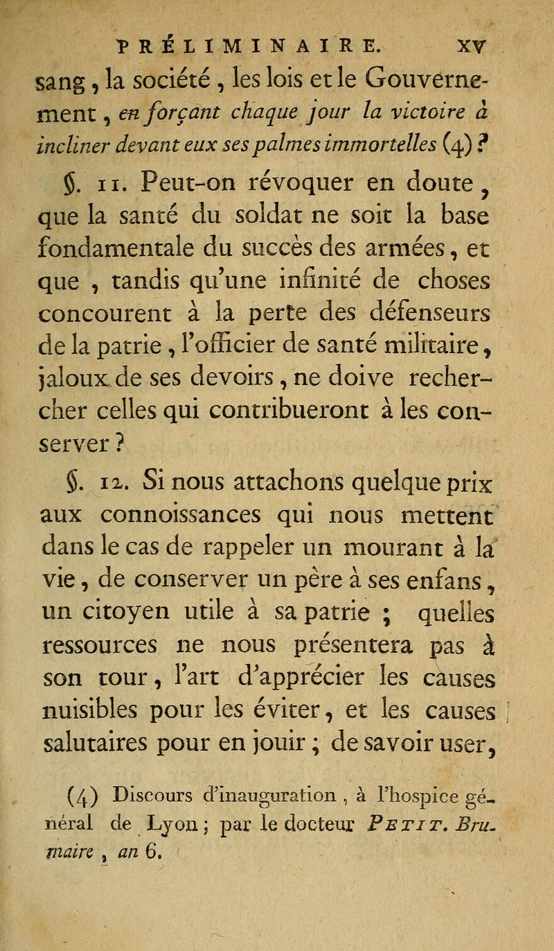 sang, la société , les lois et le Gouverne- ment , en forçant chaque jour la victoire à incliner devant eux ses palmes immortelles (4.) ? $. II. Peut-on révoquer en doute, que la santé du soldat ne soit la base fondamentale du succès des armées, et que , tandis qu'une infinité de choses concourent à la perte des défenseurs de la patrie, l'officier de santé militaire, jaloux de ses devoirs , ne doive recher- cher celles qui contribueront à les con- server ? §. IX. Si nous attachons quelque prix aux connoissances qui nous mettent dans le cas de rappeler un mourant à la vie, de conserver un père à sts enfans, un citoyen utile à sa patrie ; quelles ressources ne nous présentera pas à son tour, l'art d'apprécier les causes nuisibles pour les éviter, et les causes salutaires pour en jouir ; de savoir user, (4) Discours d'inauguration , à l'hospice gé- néral de Lyon j par le docteur Petit, Bru^ maire , an^.
