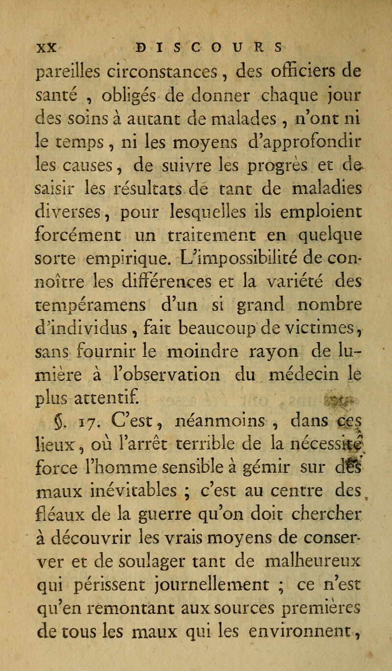 pareilles circonstances, des officiers de santé , obligés de donner chaque jour des soins à autant de malades , n'ont ni le temps , ni les moyens d'approfondir les causes, de suivre les progrès et de- saisir les résultats de tant de maladies diverses, pour lesquelles ils emploient forcément un traitement en quelque sorte empirique. Uimpossibilité de con^ noitre les différences et la variété àcs tempéramens d'un si grand nombre d'individus , fait beaucoup de victimes, sans fournir le moindre rayon de lu- mière à l'observation du médecin le plus attentif §. 17. C'est, néanmoins , dansjjfs lieux, où l'arrêt terrible de la nécessii^ force l'homme sensible à gémir sur à^s maux inévitables ; c'est au centre des, fléaux de la guerre qu'on doit chercher à découvrir les vrais moyens de conser- ver et de soulager tant de malheureux qui périssent journellement ; ce n'est qu'en remontant aux sources premières de tous les maux qui les environnent,