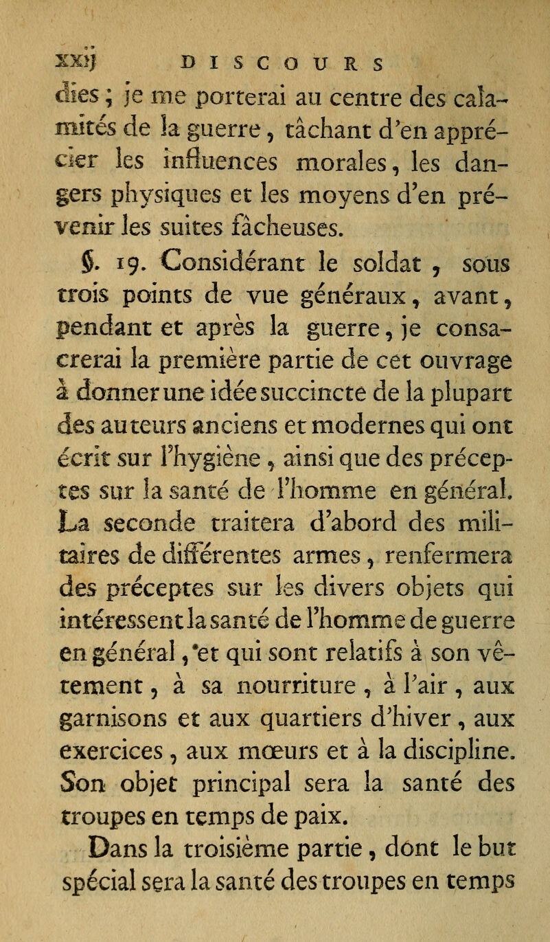 aies ; je me porterai au centre des caîa-- mités de la guerre, tâchant d'en appré- cier les influences morales, les dan- gers physiques et les moyens d'en pré- venir Its suites fâcheuses. §. 19. Considérant le soldat , sous trois points de vue généraux, avant, pendant et après la guerre, je consa- crerai la première partie de cet ouvrage à donner une idée succincte de la plupart des auteurs anciens et modernes qui ont écrit sur Fhygiène, ainsi que des précep- tes sur la santé de Fhomme en général La seconde traitera d'abord àes mili- taires de différentes armes, renfermera àes préceptes sur les divers objets qui intéressent la santé de l'homme de guerre en général /et qui sont relatifs à son vê- tement 5 à sa nourriture , à Pair , aux garnisons et aux quartiers d'hiver, aux exercices , aux mœurs et à la discipline. Son objet principal sera la santé des troupes en temps de paix. Dans la troisième partie, dont le but spécial sera la santé des troupes en temps