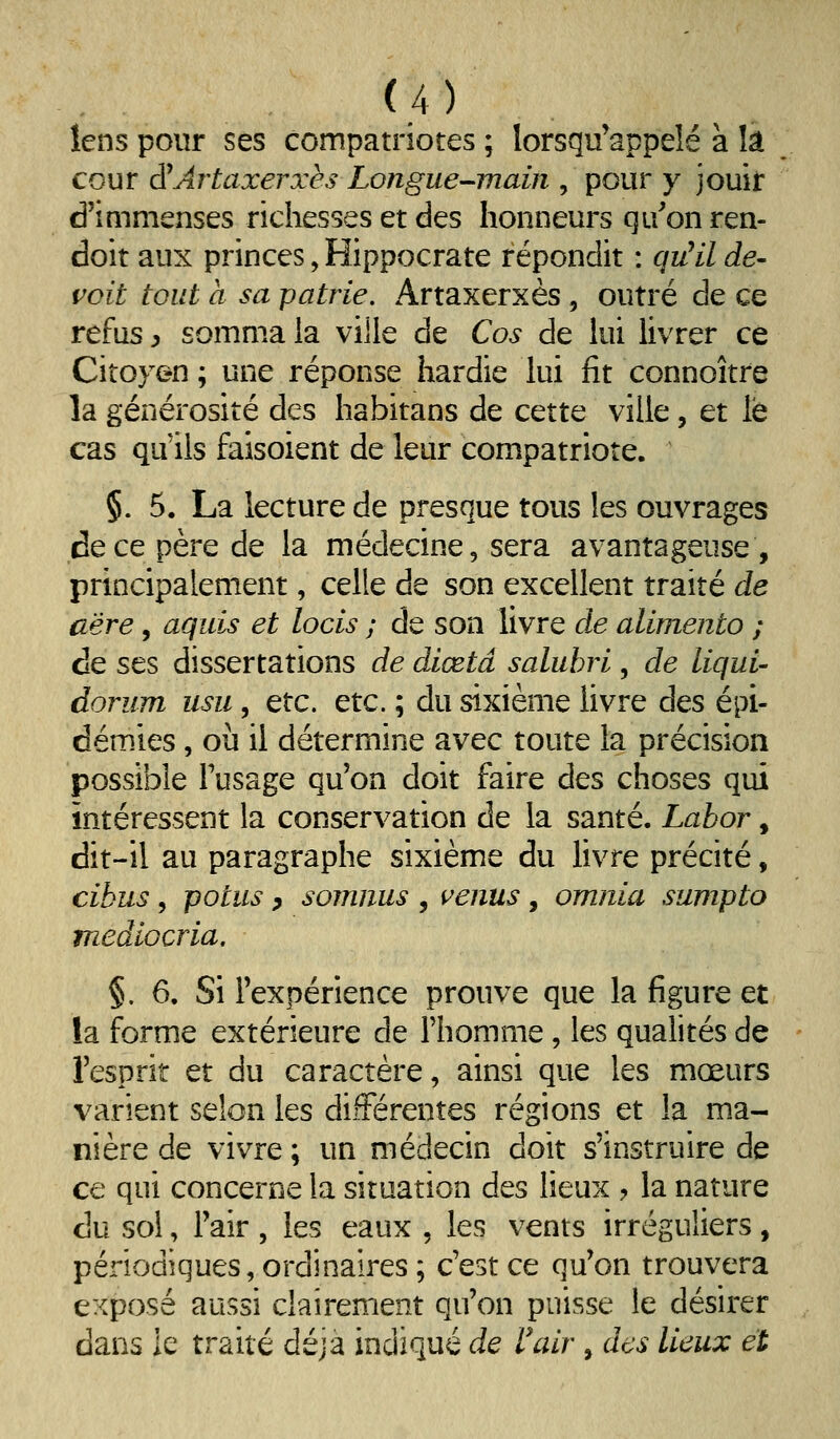 îens pour ses compatriotes ; lorsqu'appeîé à là cour d^Artaxerxès Longue-main , pour y jouir d'immenses richesses et des honneurs qu'on ren- doit aux princes, Hippocrate répondit : qu^il dé- çoit tout à sa patrie. Artaxerxès, outré de ce refus y somma la ville de Cos de lui livrer ce Citoyen ; une réponse hardie lui fit connoître la générosité des habitans de cette ville, et le cas qu'ils faisoient de leur compatriote. §. 5. La lecture de presque tous les ouvrages de ce père de la médecine, sera avantageuse , principalement, celle de son excellent traité de aëre, aquis et locis ; de son livre de alimento ; de ses dissertations de diœtâ salubri, de liqui- dorum usu, etc. etc. ; du sixième livre des épi- démies , où il détermine avec toute la précision possible Tusage qu'on doit faire des choses qui intéressent la conservation de la santé. Lahor, dit-il au paragraphe sixième du livre précité, cibus 5 potus y somnus , i^enus , omnia sumpto mediocria, §. 6. Si l'expérience prouve que la figure et la forme extérieure de l'homme, les qualités de l'esprit et du caractère, ainsi que les mœurs varient selon les différentes régions et la ma- nière de vivre ; un médecin doit s'instruire de ce qui concerne la situation des lieux ? la nature du sol, Fair , les eaux , les vents irréguliers , périodiques, ordinaires ; c'est ce qu'on trouvera exposé aussi clairement qu'on puisse le désirer dans ie traité déjà indiqué de rair , des lieux et