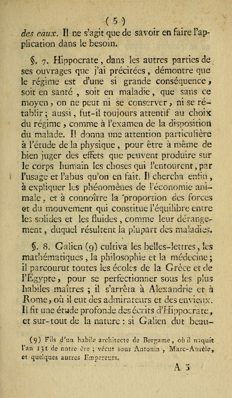 des eaux. Il ne s'agit que de savoir en faire Fap- pîication dans le besoin. §. 7. Hippocrate, dans les autres parties de ses ouvrages que j'ai précitées, démontre que le régime est d'une si grande conséquence 3 soit en santé , soit en maladie, que sans ce moyen ^ on ne peut ni se conserver, ni se ré- tablir; aussi, fut-il toujours attentif au choix du régime y comme à l'examen de la disposition du m.alade. ïl donna une attention particulière à rétude de la physique , pour être à même de bien juger des effets que peuvent produire sur le corps humain les choses qui l'entourent, par l'usage et l'abus qu'on en fait. Il chercha enfin , à expliquer les phénomènes de récononiie ani- male j et à conno'ître la proportion des forces et du mouvement qui constitue l'équilibre entre les solides et les fluides , conim.e leur dérange- ment , duquel résultent la plupart des maladies, §. 8. Galien (9) cultiva les belles-lettres, les mathématiques , la philosophie et la médecine ; il parcourut toutes les écoles de la Grèce et de FEgypte, pour se perfectionner sous les plus habiles maîtres ; il s'arrêta à Alexandrie et à Rome, où il eut des admirateurs et des envieux. Il fit une étude profonde des écrits d'rlippocrate., et sur-tout de la nature : si Galien dut beau- (9) Fils d'un habile architecte de Bergame , où ii naquit l'an 131 de notre ère ; vécut sous Aiîîonin , Marc-Aurèle, et quelques autres Empereurs, A 3