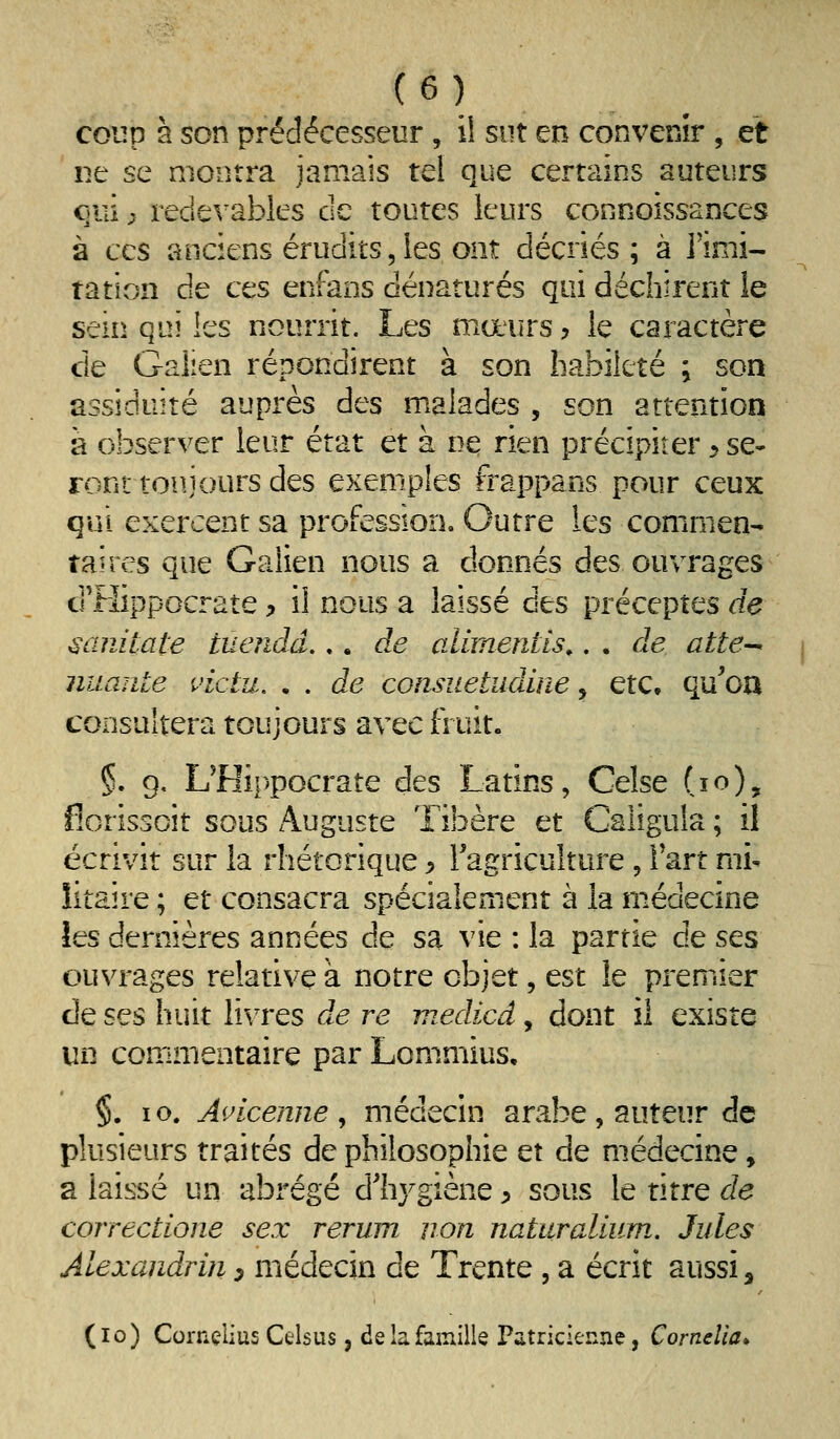 coup à son prédécesseur, ii sut en convenir , et ne se montra jamais tel que certains auteurs C)iii ^ recie^'ables de toutes leurs conooissances à CCS anciens éruclits, les ont décriés; à l'imi- tation de ces enfans dénaturés qui déchirent le sein qui les nourrit. Les mœurs, le caractère de Galien répondirent à son habileté ; son assiduité auprès des malades , son attention à observer leur état et à ne rien précipiter y se- ront toujours des exemples frappans pour ceux qui exercent sa profession. Outre les commen- taires que Galien nous a donnés des ouvrages d'FIîppocrate, il nous a laissé des préceptes de ^anitate tuendâ... d.e alimentls,. . de atte-^ imante ^>ictu, • . de consuetudine y etc. qu'on consultera toujours avec fruit. §. g, L^Hippocrate des Latins, Celse (lo), fiorissoit sous Auguste Tibère et Caligula ; il écrivit sur la rhétorique > Tagriculture , Fart mi- litaire ; et consacra spécialement à la médecine les dernières années de sa vie : la partie de ses ouvrages relative à notre objet, est le premier de ses huit livres de re medicd, dont il existe un comimentaire par Lommius, §. lo. A<Acenne ^ médecin arabe , auteur de plusieurs traités de philosophie et de médecine, a laissé un abrégé d'hygiène ^ sous le titre de correctione sex rerum non naturalium. Jules Alexandrin y médecin de Trente , a écrit aussi, (lo) Cornçlius Celsus, de la famille Patricienne, Comclia*