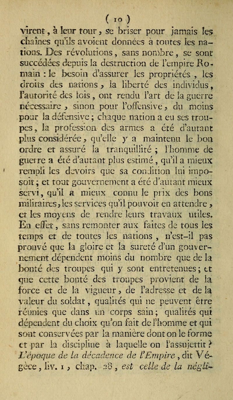 virent, à leur tour, se briser pour jamais îes chaînes quiîs avoient données à toutes les na- tions. Des révoiutions, sans non^bre, se sont succédées depuis la destruction de l'empire Ko- Riam : îe besoin d'assurer les propriétés , les droits des Bâtions > la liberté des individus » raiitorité des lois, ont rendu Fart de la guerre nécessiiîre > sinon pour l'offensive, du moins pour {a défensive ; chaque nation a eu ses trou- pes, la professica des armes a été d'autant pius cocsidérée > qu'elle y a maintenu le boa ordre et assuré la tranquillité ; rbomnie de guerre a été d'autant plus estimé, qu'il a mieux reoîpii les devoirs que sa condition lui impo- soit ; et tout gouvernement a été d'autant mieux servi, qy'îi a mieux connu le prix des bons irdlimires^îes services qu'il pouvoir en attendre > et les moyens de rendre leurs travaux utiles. En effet, sans rem^onter aux faites de tous les temps et de toutes les nations , n'est-il pas prouvé que la gloire et la sûreté d'un gouver- neoient dépendent moins du nombre que de la bonté des troupes qui y sont entretenues ; et que cette bonté des troupes provient de la force et de la vigueur > de l'adresse et de la vnleur du soldat, qualités qui ne peuvent être réunies que dans un corps sain ; qualités qut dépendent du ehoix qu*on fait de l'homme et qui sont conservées par ia manière dont on le forme et par la discipline à laquelle on rassujettit ? Vépoque de la décadence de l^Empire , dit Vé*