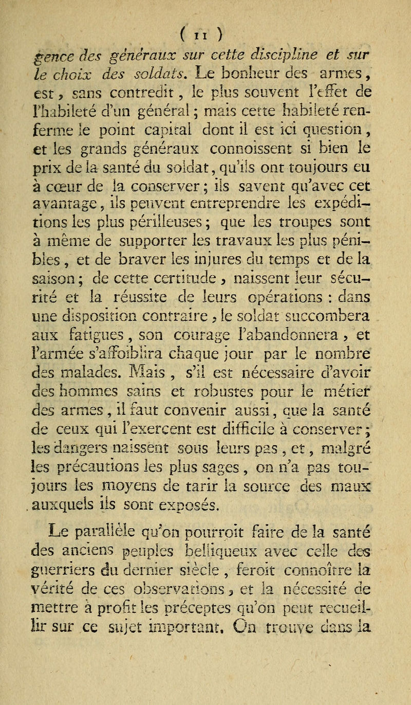 gence des généraux sur cette discipline et sur le choix des soldats. Le bonheur des armes, est, sans contredit, le plus souvent l'effet de riiabileté d'un général ; mais cette habileté ren- ferme le point capital dont il est ici question, et les grands généraux connoissent si bien le prix de la santé du soldat, qu'ils ont toujours eu à cœur de la conserver ; ils savent qu'avec cet avantage, ils peuvent entreprendre les expédi- tions les plus périlleuses ; que les troupes sont à même de supporter les travaux les plus péni- bles , et de braver les injures du temps et de la saison ; de cette certitude , naissent leur sécu- rité et la réussite de leurs opérations : dans une disposition contraire ^ le soldat succombera aux fatigues , son courage rabandonnera , et Farmée s'afFoiblira chaque jour par le nombre des malades. Mais , s'il est nécessaire d'avoir des hommes sains et robustes pour le métier des armes, il faut convenir aussi, que la santé de ceux qui l'exercent est difficile à conserver ; les dangers naissent sous leurs pas , et, malgré les précautions les plus sages, on n'a pas tou- jours les moyens de tarir la source des maux auxquels ils sont exposés. Le parallèle qu'on pourroit faire de la santé des anciens peuples belliqueux avec celle des guerriers du dernier siècle , feroît connoirre la vérité de ces observations 3 et la nécessité de mettre à profit les préceptes qu'on peut recueil- lir sur ce sujet iaiportaaî. On trouve èxm la