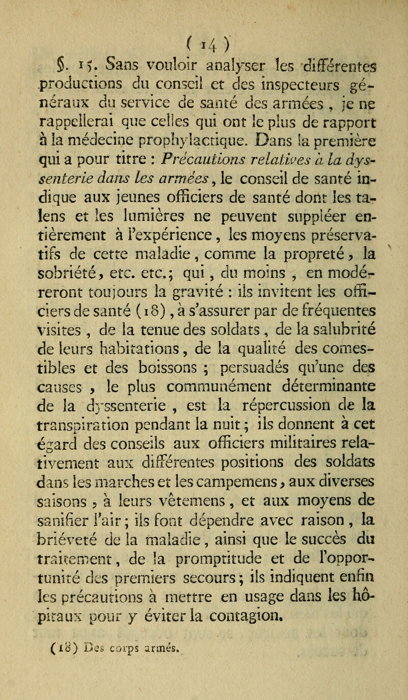 §. I). Sans vouloir analyser les différentes productions du conseil et des inspecteurs gé- néraux du service de santé des armées , je ne rappellerai que celîes qui ont le plus de rapport à la médecine prophylactique. Dans !a première qui a pour titre : Précautions relatwes a la dys- senterie daiu les armées, le conseil de santé in- dique aux jeunes officiers de santé dont les ta- lens et les lumières ne peuvent suppléer en- tièrement à l'expérience, les moyens préserva- tifs de cette maladie, comme la propreté ^ la sobriété, Qtc. etc.; qui, du moins , en modér reront toujours la gravité : ils invitent les offi- ciers de santé ( i8), à s'assurer par de fréquentes visites , de la tenue des soldats , de la salubrité de leurs habitations, de la qualité des comes- tibles et des boissons ; persuadés qu'une des causes , le plus communément déterminante de la dj'ssenterie , est la répercussion de la transpiration pendant la nuit ; ils donnent à cet égard des conseils aux officiers militaires rela- tivement aux différentes positions des soldats dans les marches et les campemens y aux diverses saisons ^ à leurs vêtemens, et aux moyens de sanifier l'air ; ils font dépendre avec raison , la brièveté de la maladie, ainsi que le succès du traitement, de la promptitude et de Toppor- tuniré des premiers secours ; ils indiquent enfin les précautions à mettre en usage dans les hô- pitaux pour y éviter la contagion, (iB) Dq^ corps armés.