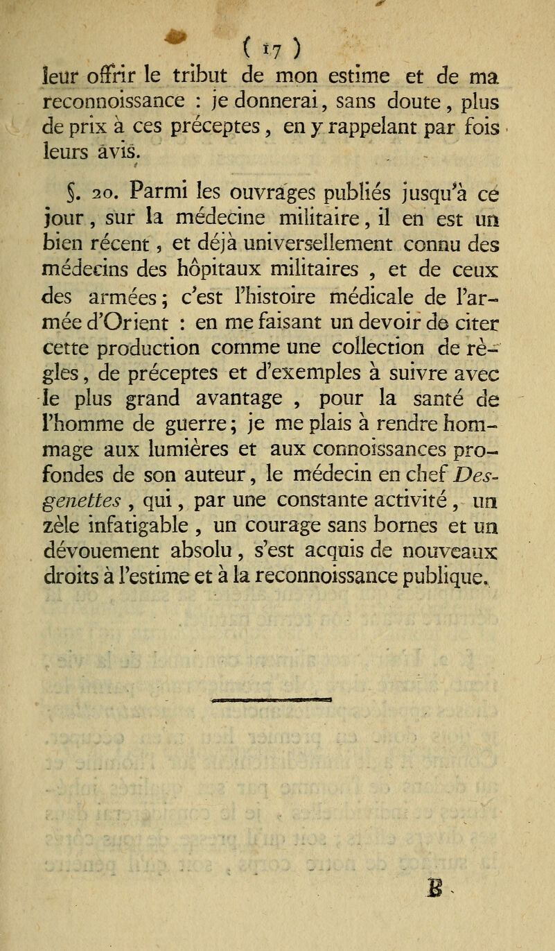 îeuf offrir le tribut de mon estime et de ma reconnoissance : je donnerai, sans doute , plus de prix à ces préceptes, en y rappelant par fois leurs avis. 5. 20. Parmi les ouvrages publiés jusqu^à ce jour, sur la médecine militaire, il en est un bien récent 5 et déjà universellement connu des médecins des hôpitaux militaires , et de ceux des armées; c'est Thistoire médicale de l'ar- mée d'Orient : en me faisant un devoir do citer cette production comme une collection de rè- gles , de préceptes et d'exemples à suivre avec le plus grand avantage , pour la santé de l'homme de guerre; je me plais à rendre hom- mage aux lumières et aux connoissances pro- fondes de son auteur, le médecin en chef Des- genettes , qui, par une constante activité, un zèle infatigable , un courage sans bornes et un dévouement absolu, s'est acquis de nouveaux droits à l'estime et à la reconnoissance publique. M