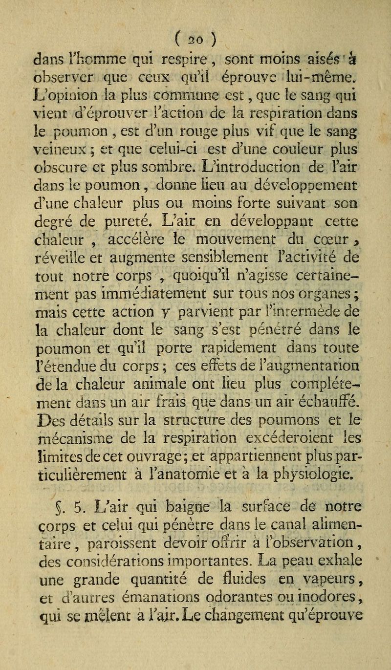 dans rhomme qui respire , sont moins aisés ' à observer que ceux qu'il éprouve lui-même. L'opinion la plus commune est, que le sang qui vient d'éprouver Tacîion de la respiration dans le poumon , est d'un rouge plus vif que le sang veineux ; et que celui-ci est d'une couleur plus obscure et plus sombre. L'introduction de Fair clans le poumon, donne lieu au développement d'une chaleur plus ou moins forte suivant son degré de pureté* L'air en développant cette chaleur , accélère le mouvement du cœur ^ réveille et augmente sensiblement l'activité de tout notre corps , quoiqu'il n'agisse certaine- ment pas immédiatement sur tous nos organes ; mais cette action y parvient par l'intermède de la chaleur dont le sang s'est pénétré dans le poumon et qu il porte rapidement dans toute l'étendue du corps ; ces effets de l'augmentation de la chaleur animale ont lieu plus complète- ment dans un air frais que dans un air échauffé. Des détails sur la structure des poumons et le mécanisme de la respiration excéderoient les limites de cet ouvrage; et appartiennent plus par- ticulièrement à lanatomie et à la physiologie. §. 5. L'air qui baigne la surface dé notre corps et celui qui pénètre dans le canal alimen- taire , paroîssent devoir o&ir à l'observation , des considérations importantes, La peau exhale une grande quantité de fluides en vapeurs, et d'auLTcs émanations odorantes ou inodores, qui se mêlent a l'air. Le changement qu'éprouve