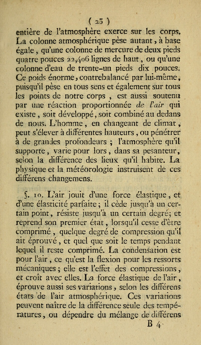 entière de l'atmosphère exerce sur les corps. La colonne atmosphérique pèse autant, à base égale 5 qu'une colonne de mercure de deux pieds quatre pouces 22,406 lignes de haut, ou qu'une colonne d'eau de trente-un pieds dix pouces. Ce poids énorme, contrebalancé par lui-même, puisqu'il pèse en tous sens et également sur tous les points de notre corps , est aussi soutenu par une réaction proportionnée de Pair qui existe , soit développé, soit combiné au dedans de nous. L'homme, en changeant de climat, peut s'élever à différentes hauteurs , ou pénétrer à de grandes profondeurs ; l'atmosphère qu'il supporte, varie pour lors , dans sa pesanteur, selon la différence des lieux qu'il habite. La physique et la météorologie instruisent de ces différens changemens. §. 10. L'air jouit d'une force élastique, et d'une élasticité parfaite; il cède jusqu'à un cer- tain point, résiste jusqu'à un certain degré; et reprend son premier état, lorsqu'il cesse d'être comprimé , quelque degré de compression qu'il ait éprouvé, et quel que soit le temps pendant lequel il reste comprimé. La condensation est pour l'air, ce qu'est la flexion pour les ressorts mécaniques ; elle est l'effet des compressions, et croît avec elles. La. force élastique de l'air, éprouve aussi ses variations, selon les différens états 'de l'air atmosphérique. Ces variations peuvent naître de la différence seule des tempé- ratures y ou dépendre du mélange de différens B4