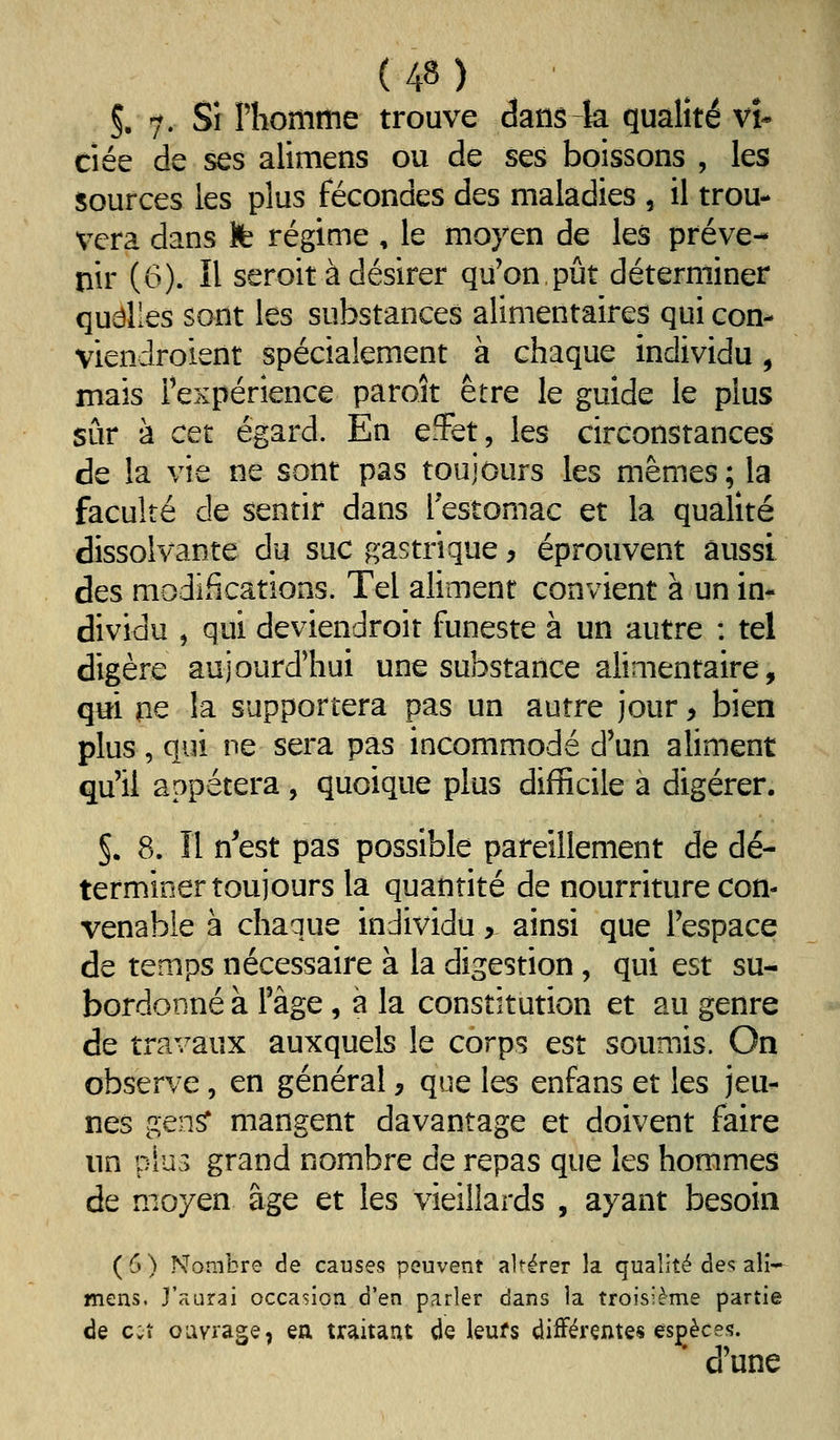 5. 7' Si Phomme trouve dansk qualité vi- ciée de ses alimens ou de ses boissons , les sources les plus fécondes des maladies , il trou- vera dans Ife régime , le moyen de les préve- nir (6). Il seroit à désirer qu'on pût déterminer quelles sont les substances alimentaires qui con- viendroient spécialement à chaque individu, mais l'expérience paroît être le guide le plus sûr à cet égard. En efFet, les circonstances de la vie ne sont pas toujours les mêmes; la faculté de sentir dans Testomac et la qualité dissolvante du suc gastrique y éprouvent aussi des modifications. Tel aliment convient à un in- dividu , qui deviendroit funeste à un autre : tel digère aujourd'hui une substance alimentaire, qtti m la supportera pas un autre jour > bien plus, qui ne sera pas incommodé d'un aliment qu'il appétera, quoique plus difficile a digérer. 5. 8. Il n^est pas possible pareillement de dé- terminer toujours la quantité de nourriture con- venable à chaque individu, ainsi que l'espace de temps nécessaire à la digestion, qui est su- bordonné à l'âge, à la constitution et au genre de travaux auxquels le corps est soumis. On observe, en général j que les enfans et les jeu- nes gen^ mangent davantage et doivent faire un piU3 grand nombre de repas que les hommes de moyen âge et les vieillards , ayant besoin (6) Nombre de causes peuvent altérer la qualité de? ali- mens. j'aurai occasion d'en parler dans la troisième partie de c;î ouvrage, ea traitant de leufs difFérçntes espèces. d'une