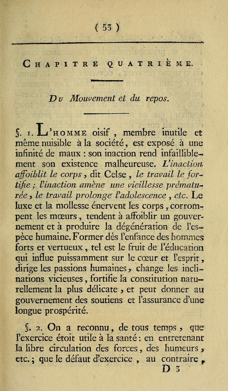 ( 55 ) Chapitre quatrième, D u Mouvement et du repos. S. I. L-i'hoMME oisif 5 membre inutile et même nuisible à la société, est exposé à une infinité de maux : son inaction rend infaillible- ment son existence malheureuse, Vinactioit afhiblit le corps, dit Celse , le trai^ail le for-* tifie ; rinaction amène une i^ieillesse prématu^ rée y le traitait prolonge F adolescence , etc. Le luxe et la mollesse énervent les corps, corrom- pent les mœurs, tendent à affoibîir un gouver- nement et à produire la dégénération de l'es- pèce humaine. Former dès Fenfaoce des hommes forts et vertueux, tel est le fruit de Téducation qui influe puissamment sur le cœur et Fesprit, dirige les passions humaines y change les incli- nations vicieuses, fortifie la constitution natu- rellement la plus délicate 5 et peut donner au gouvernement des soutiens et Fassurance d'une longue prospérité. S. 2. On a reconnu, de tous temps ^ qtïe Fexercice étoit utile à la santé : en entretenant la libre circulation dès forces, des humeurs > etc. ; que le défaut d'exercice , au contraire j.