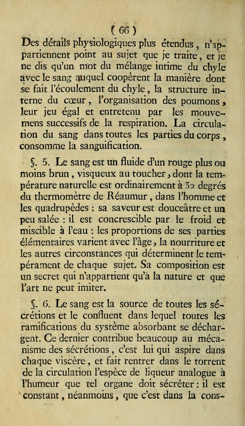 Des détails physiDiogiques plus étendus ^ n'ap- partiennent point au sujet que je traite, et je ne dis qu'un mot du mélange intime du chyle avec le sang auquel coopèrent la manière dont se fait récoulement du chyle, la structure in- terne du cœur, l'organisation des poumons > leur jeu égal et entretenu par les mouve- mens successifs de la respiration. La circula- tion du sang dans toutes les parties du corps, consomme la sanguification. §. 5. Le sang est un fluide d'un rouge plus ou moins brun, visqueux au toucher ^ dont la tem- pérature naturelle est ordinairement à 52 degrés du thermomètre de Réaumur, dans l'homme et les quadrupèdes : sa saveur est douceâtre et un peu salée : il est concrescible par le froid et miscible à Peau : les proportions de ses parties élémentaires varient avec l'âge ^ la nourriture et les autres circonstances qui déterminent le tem- pérament de chaque sujet. Sa composition est un secret qui n'appartient qu'à la nature et que Tart ne peut imiter. §. 6. Le sang est la source de toutes les sé« crétions et le confluent dans lequel toutes les ramifications du système absorbant se déchar- gent. Ce dernier contribue beaucoup au méca- nisme des sécrétions, c'est lui qui aspire dans chaque viscère, et fait rentrer dans le torrent de la circulation l'espèce de liqueur analogue à l'humeur que tel organe doit sécréter : il est constant, néanmoins ;, que c'est dans la cons-