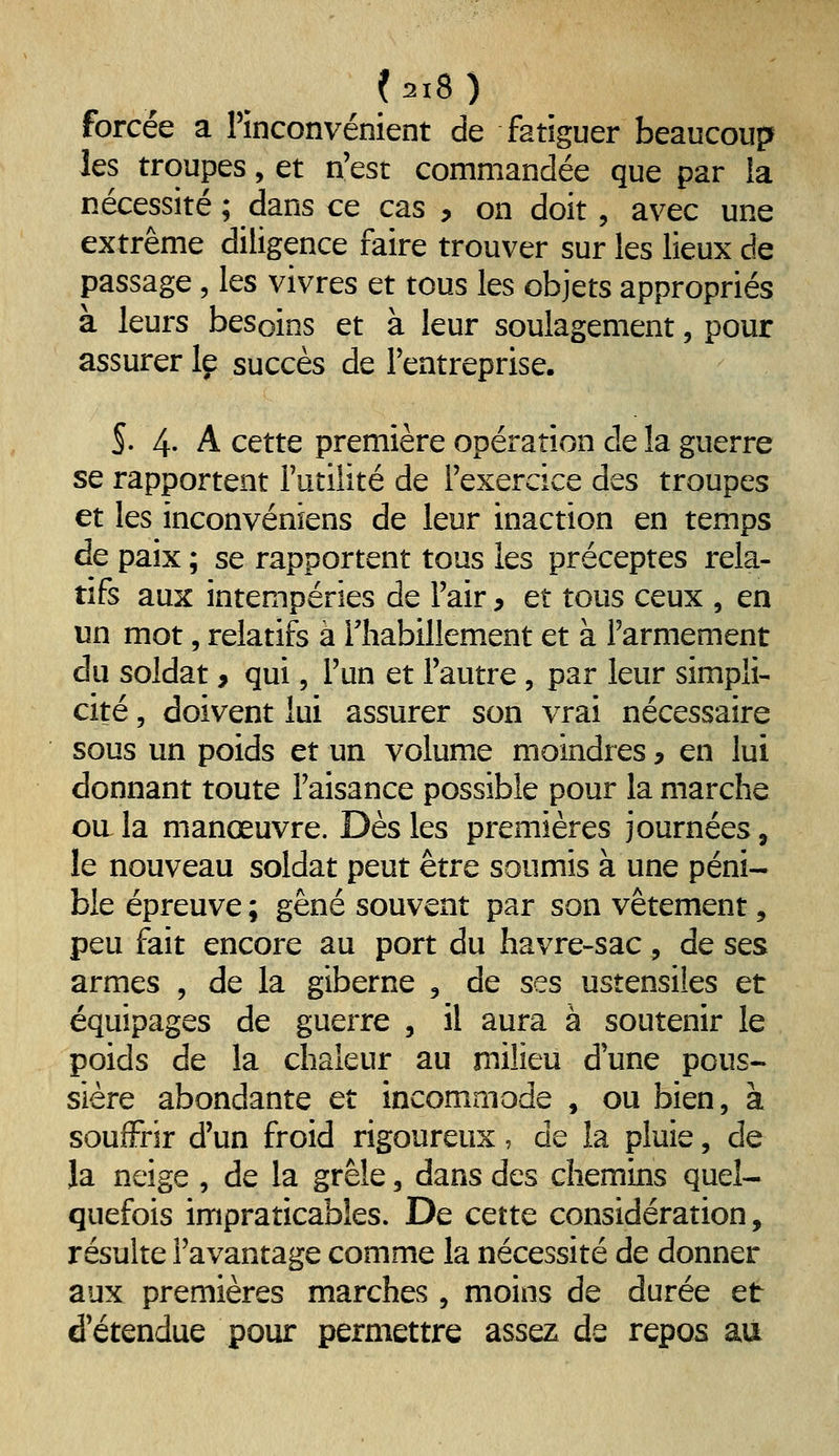 forcée a rinconvénient de fatiguer beaucoup les troupes, et n'est commandée que par ia nécessité ; dans ce cas , on doit, avec une extrême diligence faire trouver sur les lieux de passage, les vivres et tous les objets appropriés à leurs besoins et à leur soulagement, pour assurer le succès de l'entreprise. S. 4- A cette première opération de la guerre se rapportent Futilité de l'exercice des troupes et les inconvéniens de leur inaction en temps de paix ; se rapportent tous les préceptes rela- tifs aux intempéries de l'air, et tous ceux , en un mot, relatifs à lliabillement et à l'armement du soldat, qui, l'un et l'autre , par leur simpli- cité , doivent lui assurer son vrai nécessaire sous un poids et un volume moindres ^ en lui donnant toute l'aisance possible pour la marche ou la manœuvre. Dès les premières journées, le nouveau soldat peut être soumis à une péni- ble épreuve ; gêné souvent par son vêtement, peu fait encore au port du havre-sac, de ses armes , de la giberne , de ses ustensiles et équipages de guerre , il aura à soutenir le poids de la chaleur au milieu d'une pous- sière abondante et incommode , ou bien, à souffrir d'un froid rigoureux, de la pluie, de la neige , de la grêle, dans des chemins quel- quefois impraticables. De cette considération, résulte l'avantage comme la nécessité de donner aux premières marches , moins de durée et d'étendue pour permettre assez de repos au