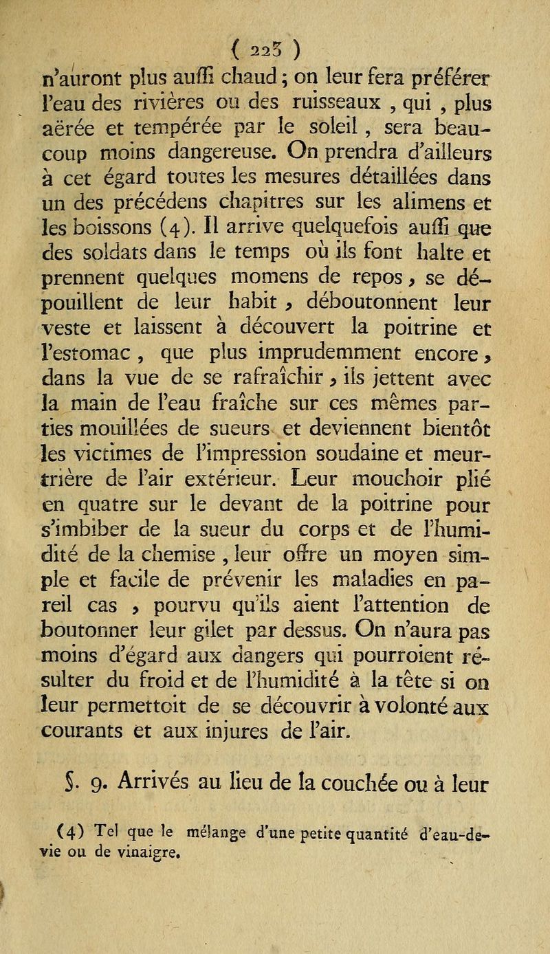 { 225 ) n'auront plus auffi chaud ; on leur fera préférer Teau des rivières ou des ruisseaux , qui , plus aërée et tempérée par le soleil, sera beau- coup moins dangereuse. On prendra d'ailleurs à cet égard toutes les mesures détaillées dans un des précédens chapitres sur les alimens et les boissons (4). Il arrive quelquefois auffi que des soldats dans le temps où ils font halte et prennent quelques momens de repos, se dé- pouillent de leur habit 9 déboutonnent leur veste et laissent à découvert la poitrine et l'estomac , que plus imprudemment encore, dans la vue de se rafraîchir y ils jettent avec la main de l'eau fraîche sur ces mêmes par- ties mouillées de sueurs et deviennent bientôt les victimes de l'impression soudaine et meur- trière de l'air extérieur. Leur mouchoir plié en quatre sur le devant de la poitrine pour s'imbiber de la sueur du corps et de l'humi- dité de la chemise , leur offre un moyen sim- ple et facile de prévenir les maladies en pa- reil cas > pourvu qu'ils aient l'attention de boutonner leur gilet par dessus. On n'aura pas moins d'égard aux dangers qui pourroient ré- sulter du froid et de l'humidité à la tête si on leur permettoit de se découvrir à volonté aux courants et aux injures de l'air. S. 9. Arrivés au lieu de la couchée ou à leur (4) Tel que le mélange d'une petite quantité d'eau-de- vie ou de vinaigre.