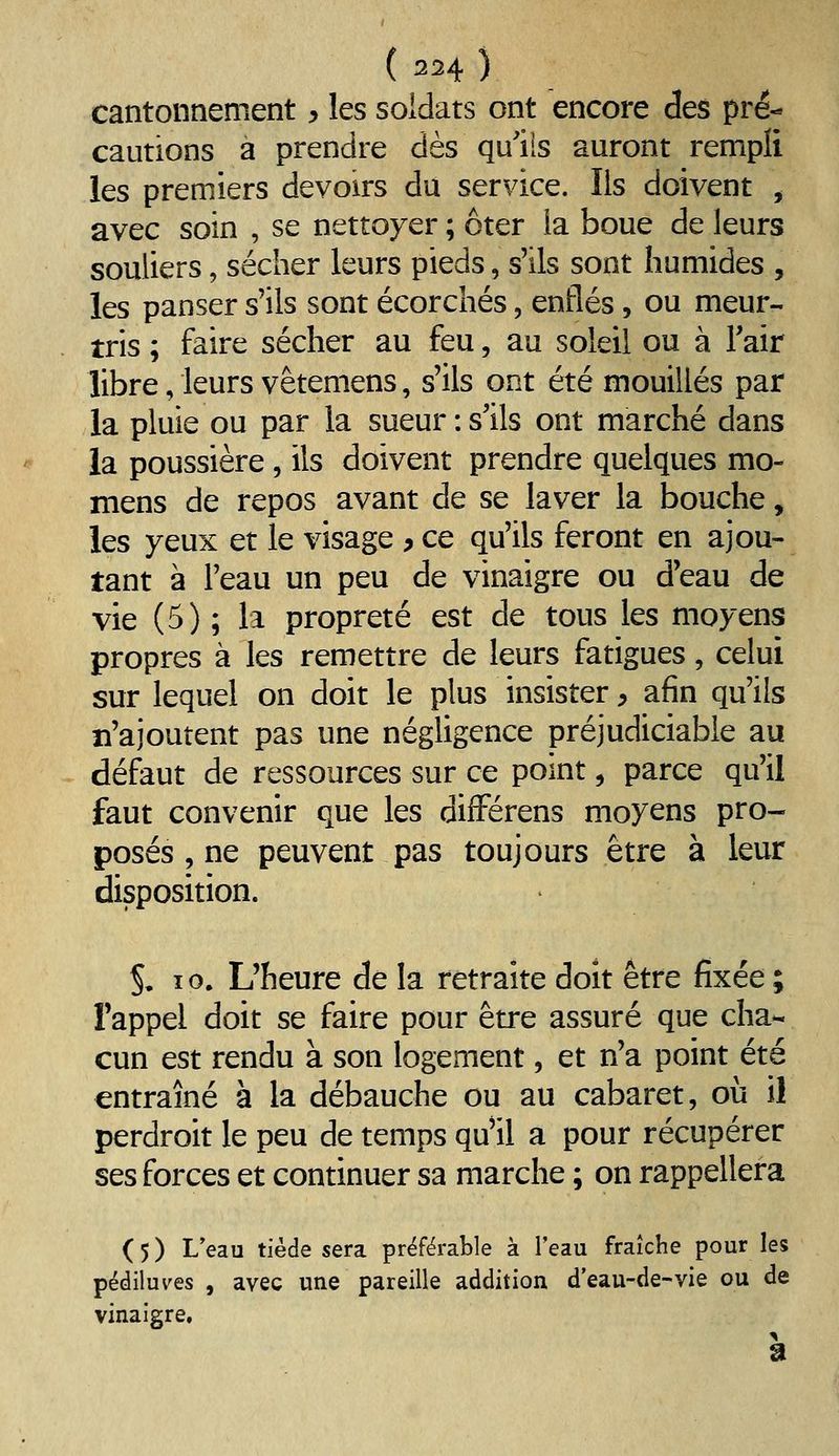 cantonnement y les soldats ont encore des pré- cautions a prendre dès qu'ils auront rempli les premiers devoirs du service. Ils doivent , avec soin , se nettoyer ; ôter la boue de leurs souliers, sécher leurs pieds, s'ils sont humides , les panser s'ils sont écorchés, enflés, ou meur- tris ; faire sécher au feu, au soleil ou à Tair libre, leurs vêtemens, s'ils ont été mouillés par la pluie ou par la sueur : s'ils ont marché dans la poussière, ils doivent prendre quelques mo- mens de repos avant de se laver la bouche, les yeux et le visage > ce qu'ils feront en ajou- tant à l'eau un peu de vinaigre ou d'eau de vie (5) ; la propreté est de tous les moyens propres à les remettre de leurs fatigues, celui sur lequel on doit le plus insister > afin qu'ils n'ajoutent pas une négligence préjudiciable au défaut de ressources sur ce point, parce qu'il faut convenir que les difFérens moyens pro- posés , ne peuvent pas toujours être à leur disposition. S, 10. L'heure de la retraite doit être fixée ; l'appel doit se faire pour être assuré que cha- cun est rendu à son logement, et n'a point été entraîné à la débauche ou au cabaret, où il perdroit le peu de temps qu'il a pour récupérer ses forces et continuer sa marche ; on rappellera ( 5 ) L'eau tiède sera préférable à l'eau fraîche pour les pédiluves , avec une pareille addition d'eau-de-vie ou de vinaigre.