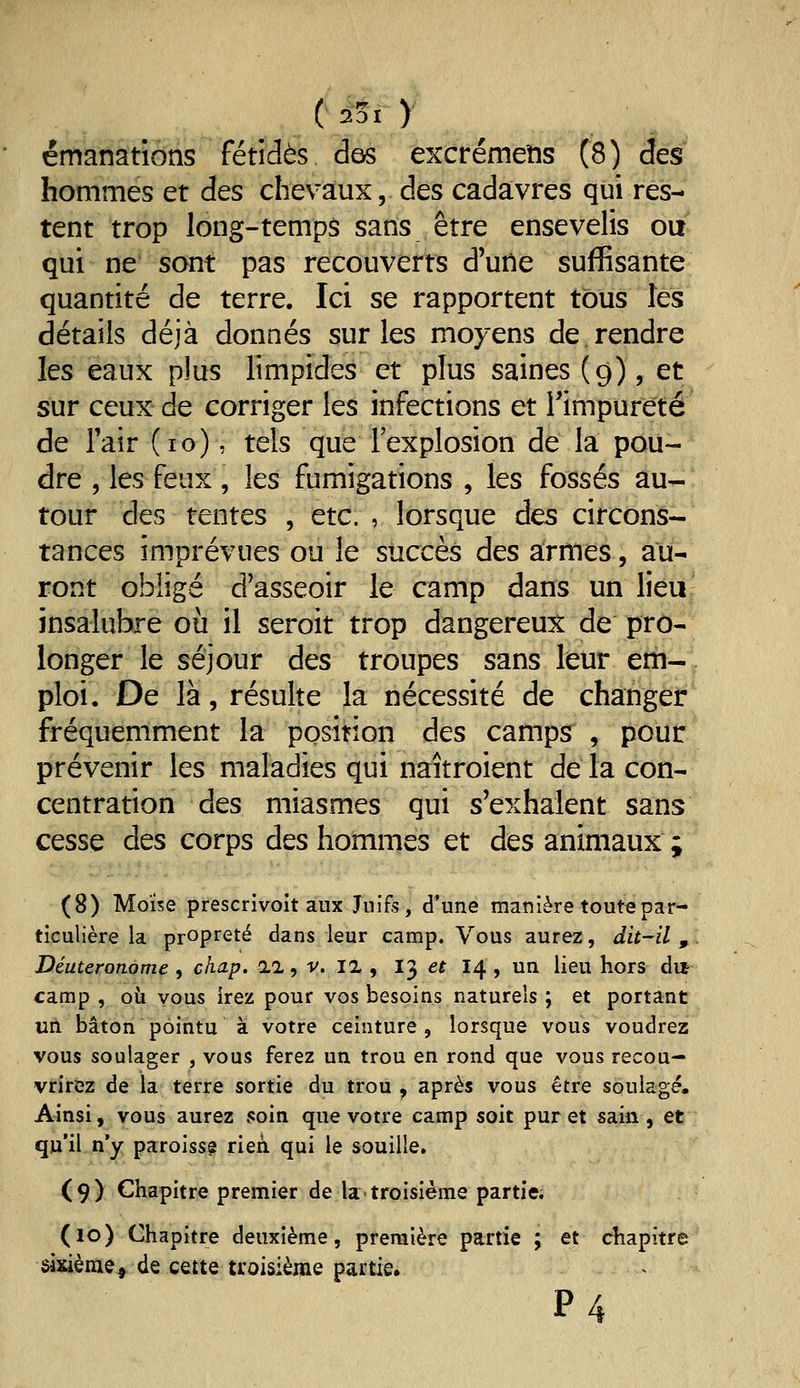 émanativons fétides des excrémeîis (8) des hommes et des chevaux, des cadavres qui res- tent trop long-temps sans être ensevelis oit qui ne sont pas recouverts d'une suffisante quantité de terre. Ici se rapportent tous les détails déjà donnés sur les moyens de.rendre les eaux plus limpides et plus saines (9), et sur ceux de corriger les infections et rimpureté de Tair (10), tels que l'explosion de la pou- dre , les feux, les fumigations , les fossés au- tour des tentes , etc. , lorsque des circons- tances imprévues ou le succès des a:rmes, au- ront obligé d'asseoir le camp dans un lieu insalubre où il seroit trop dangereux de pro- longer le séjour des troupes sans leur eth-; ploi. De là, résulte la nécessité de changer fréquemment la position des camps , pour prévenir les maladies qui naîtroient de la con- centration des miasmes qui s'exhalent sans cesse des corps des hommes et des animaux ; (8) Moïse prescrivoit aux Juifs, d'une manière toute par- ticulière la propreté dans leur camp. Vous aurez, du-il , Déuteronome , chap. il, v. la , 13 et 14 , un lieu hors dit camp , où vous irez pour vos besoins naturels ; et portant un bâton pointu à votre ceinture, lorsque vous voudrez vous soulager , vous ferez un trou en rond que vous recou- vrirez de la terre sortie du trou , après vous être soulagé. Ainsi, vous aurez soin que votre camp soit pur et sain, et qu'il, n'y paroisse rien qui le souille. (9) Chapitre premier de la troisième partie; (10) Chapitre deuxième, première partie ; et chapitre sixième, de cette troisième partie, P4