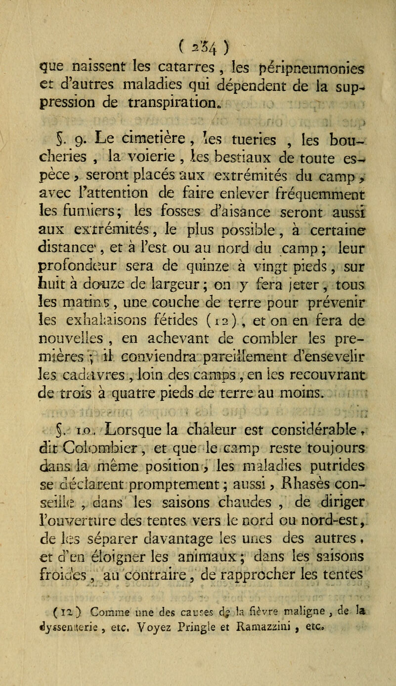 ( ^'54 ) que naissent les catarres , les péripneumonies et d'autres maladies qui dépendent de la sup^ pression de transpiration. ■ • ' 5. 9. Le cimetière , les tueries , les bou- cheries , la voierie , les bestiaux de toute es- pèce y seront placés aux extrémités du camp > avec Tattention de faire eniever fréquemment lesfunûers; les fosses d'aisance seront aussi aux extrémités, le plus possible, à certaine distance', et à Test ou au nord du camp ; leur profondcrjr sera de quinze à vingt pieds, sur huit à do'iize de largeur; on y fera jeter, tous les matins, une couche de terre pour prévenir les exhali'iisoDS fétides (12), et on en fera de nouvelles , en achevant de combler les pre- mières ; il: conviendra pareillement d'ensevelir les cadavres V loin des camps, en les recouvrant de trois à quatre pieds de terre au moins. §. i.o. Lorsque la chaleur est considérable t* dit Colombier, et que le camp reste toujours dans la même position, les maladies putrides se déclarent promptement ; aussi, Rhasès con- seîll{^ , dans les saisons chaudes , de diriger l'ouverture des tentes vers le nord ou nord-est, de l(i^3 séparer davantage les unes des autres, et d'en éloigner les animaux ; dans les saisons froides , au contraire, de rapprocher les tentes (î2) Comme une des causes d- la fièvre maligne, de la dysseniterie, etc. Voyez Pringîe et Ramazziiii , etc.»