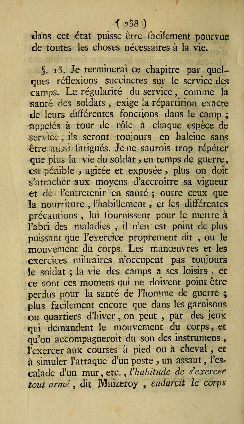 cans cet état puisse être facilement pourvue de toutes les choses nécessaires à la vie. §. i5. Je terminerai ce chapitre par quel- ques réflexions succinctes sur le service des camps. La régularité du service, comme la santé des soldats , exige la répartition exacte de leurs différentes fonctions dans le camp ; appelés à tour de rôle à chaque espèce de service, ils seront toujours en haleine sans être aussi fatigués. Je ne saurois trop répéter que plus la vie du soldat y en temps de guerre, est pénible 9 agitée et exposée y plus on doit s'attacher aux moyens d'accroître sa vigueur et de l'entretenir en santé ; outre ceux que la nourriture , riiabillement y et les différentes précautions , lui fournissent pour le mettre à l'abri des maladies , il n'en est point de plus puissant que l'exercice proprement dit , ou le mouvement du corps. Les manoeuvres et les exercices militaires n'occupent pas toujours le soldat ; la vie des camps a ses loisirs , et ce sont ces momens qui ne doivent point être perdus pour la santé de l'homme de guerre ; plus facilement encore que dans les garnisons ou quartiers d'hiver, on peut , par des jeux qui demandent le mouvement du corps, et qu'on accompagneroit du son des instrumens , l'exercer aux courses à pied ou à cheval , et à simuler l'attaque d'un poste y un assaut, l'es- calade d'un mur ^ txc., rhabitude de s'exercer tout armé, dit Maizeroy , endurcit le càrps