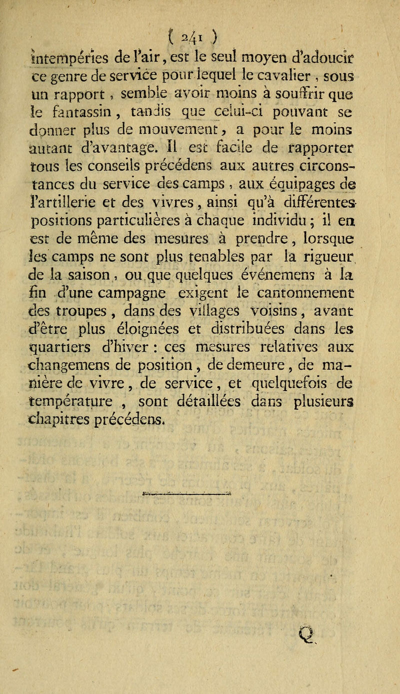 ( -4x ) . Intempéries de l'air, est le seul moyen Jadoucir ce genre de service pour lequel le cavalier , sous un rapport, semble avoir moins à souffrir que le fantassin , tandis que celui-ci pouvant se donner plus de mouvement, a pour le moins autant d'avantage. Il est facile de rapporter tous les conseils précédens aux autres circons- tances du service des camps , aux équipages d@ Fartillerie et des vivres, ainsi qu'à différentes- positions particulières à chaque individu ; i! ea ^st de même des mesures à prendre, lorsque Jes camps ne sont plus tenables par la rigueur, de la saison, ou que quelques événemens à la un d'une campagne exigent le cantonnement des troupes , dans des villages voisins, avant d'être plus éloignées et distribuées dans les quartiers d'hiver : ces mesures relatives aux: changemens de position ^ de demeure , de ma- nière de vivre, de service, et quelquefois de température , sont détaillées dans plusieurs chapitres précédens. Q,