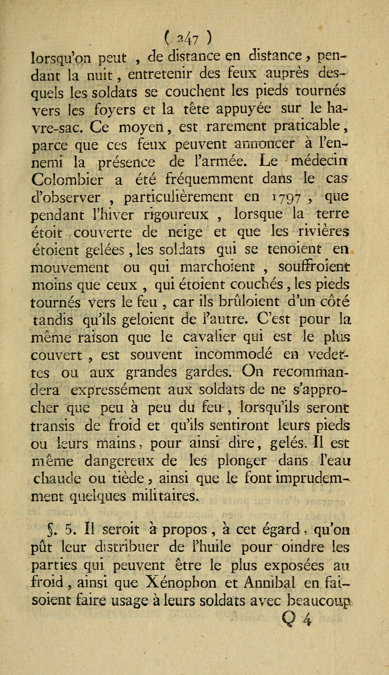 ( ^47 ) lorsqu'on peut , de distance en distance, pen-^ dant la nuit, entretenir des feux auprès des^ quels les soldats se couchent les pieds tournés vers les foyers et la tête appuyée sur le ha- vre-sac. Ce moyen, est rarement praticable, parce que ces feux peuvent annoncer à Fen- nemi la présence de Tarniée. Le médecin Colombier a été fréquemment dans le cas d'observer , particulièrement en 1797 , que pendant l'hiver rigoureux , lorsque la terre étoit couverte de neige et que les rivières étoient gelées, les soldats qui se tenoient en mouvement ou qui marchoient , souiFroient moins que ceux , qui étoient couchés, les pieds tournés vers le feu , car ils brûloient d'un côté tandis qu ils geloient de l'autre. C'est pour la même raison que le cavalier qui est le plus couvert , est souvent incommodé en vedet- tes ou aux grandes gardes. On recomman- dera expressément aux soldats de ne s'appro- cher que peu à peu du feu , lorsqu'ils seront transis de froid et qu'ils sentiront leurs pieds ou leurs mains, pour ainsi dire, gelés. Il est même dangereux de les plonger dans l'eau chaude ou tiède, ainsi que le font imprudem- ment quelques mihtaires. §. 5. Il seroit à propos , a cet égard , qu'on pût leur distribuer de l'huile pour oindre les parties qui peuvent être le plus exposées au froid, ainsi que Xénophon et Annibal en fai- soient faire usage à leurs soldats avec beaucoup- Q4