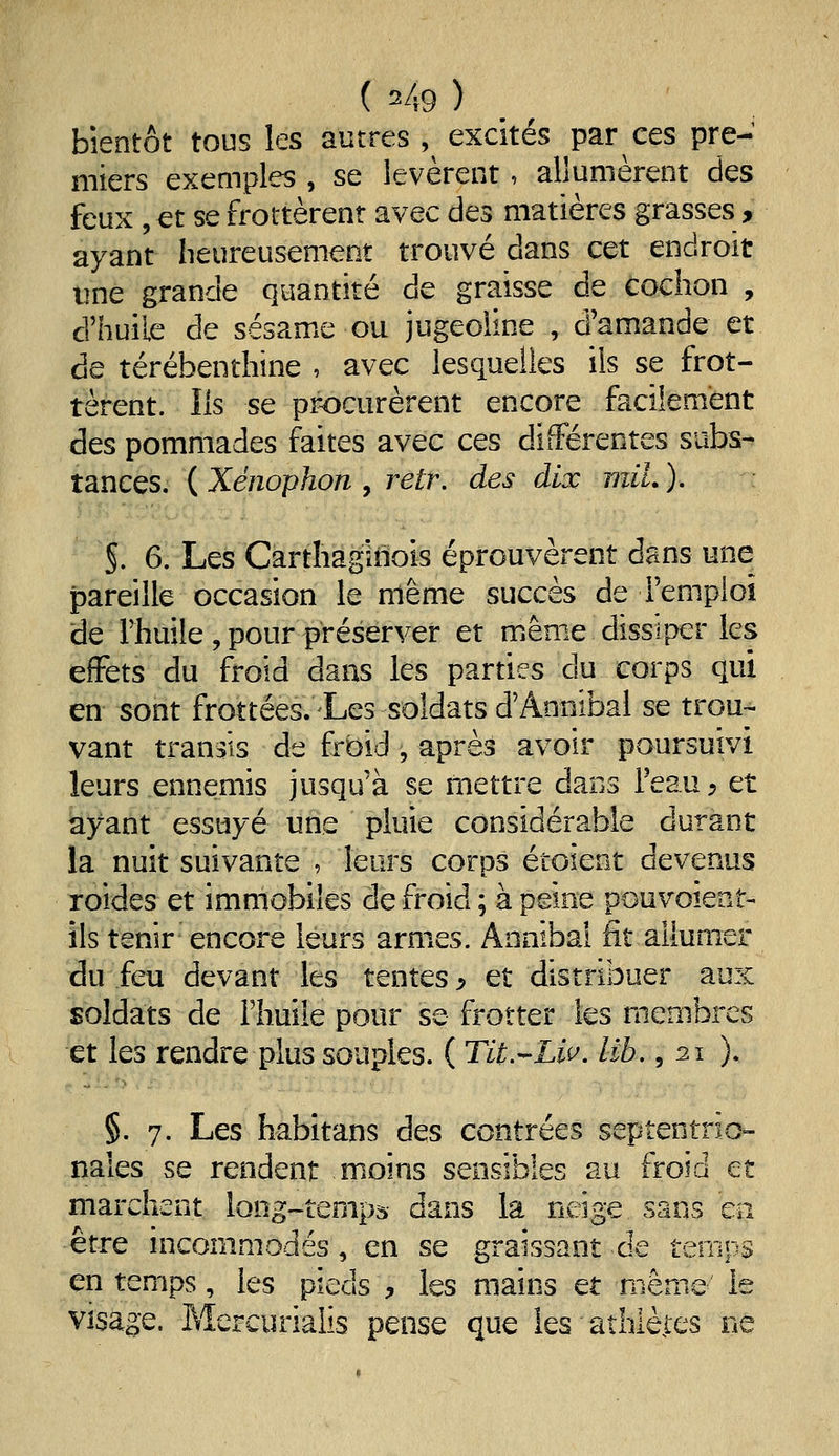 bientôt tous les autres ,^ excités par ces pre- miers exemples , se levèrent, allumèrent des feux , et se frottèrent avec des matières grasses, ayant heureusement trouvé dans cet endroit une grande quantité de graisse de cochon , d'huile de sésame ou jugeoline , d'amande et de térébenthine , avec lesquelles ils se frot- tèrent. Ils se procurèrent encore facilement des pommades faites avec ces différentes subs- tances. ( Xénophon , retr. des dix mil. ). §. 6. Les Carthaginois éprouvèrent dans une pareille occasion le même succès de Femploî de rhuile, pour préserver et miême dissiper les effets du froid dans les parties du corps qui en sont frottées. Les soldats d'Annibal se trou-- vant transis de frbid , après avoir poursuivi leurs ennemis jusqu'à se mettre dans l'eau, et ayant essuyé uns pluie considérable durant la nuit suivante , leurs corps étoient devenus Toides et immobiles de froid; à peine pouvoient- ils tenir encore leurs armes. Annibal fit allumer du feu devant les tentes p et distribuer aux soldats de l'huile pour se frotter les membres et les rendre plus souples. ( Tit.-^Liv. lib, ,21 ). §. 7. Les habitans des contrées septentrio- nales se rendent moins sensibles au froid et marchent long-temps dans la neige sans en être incommodés, en se graissant de temps en temps, les pieds ;, les mains et même le Visage. Mercurialis pense que les athlèies ne
