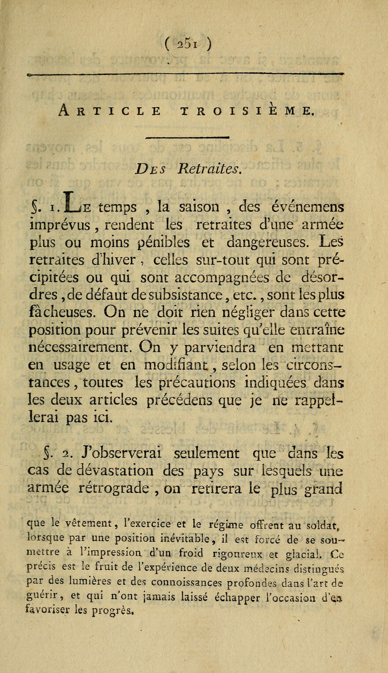 Article troisième, Des Retraites. §. i.l-iE temps 5 la saison , des événemens imprévus, rendent les retraites d'une armée plus ou moins pénibles et dangereuses. Les retraites dhiver , celles sur-tout qui sont pré- cipitées ou qui sont accompagnées de désor- dres , de défaut de subsistance, etc., sont les plus fâcheuses. On ne doit rien négliger dans cette position pour prévenir les suites qu'elle entraîne nécessairement. On y parviendra en mettant en usage et en modifiant, selon les circons- tances 5 toutes les précautions indiquées dans les deux articles précédens que je ne rappel- lerai pas ici. S- 2. J'observerai seulement que dans les cas de dévastation des pays sur lesquels mie armée rétrograde , on retirera le plus grand que le vêtement, l'exercice et le régime offrent au soldat, lorsque par une position inévitable, il est forcé de se sou- mettre à l'impression d'un froid rigoureux et glacial. Ce précis est le fruit de l'expénence de deux médecins distingues par des lumières et des connoissances profondes dans l'art de guérir, et qui n'ont jamais laissé échapper l'occasioa d'^i favoriser les progrès.