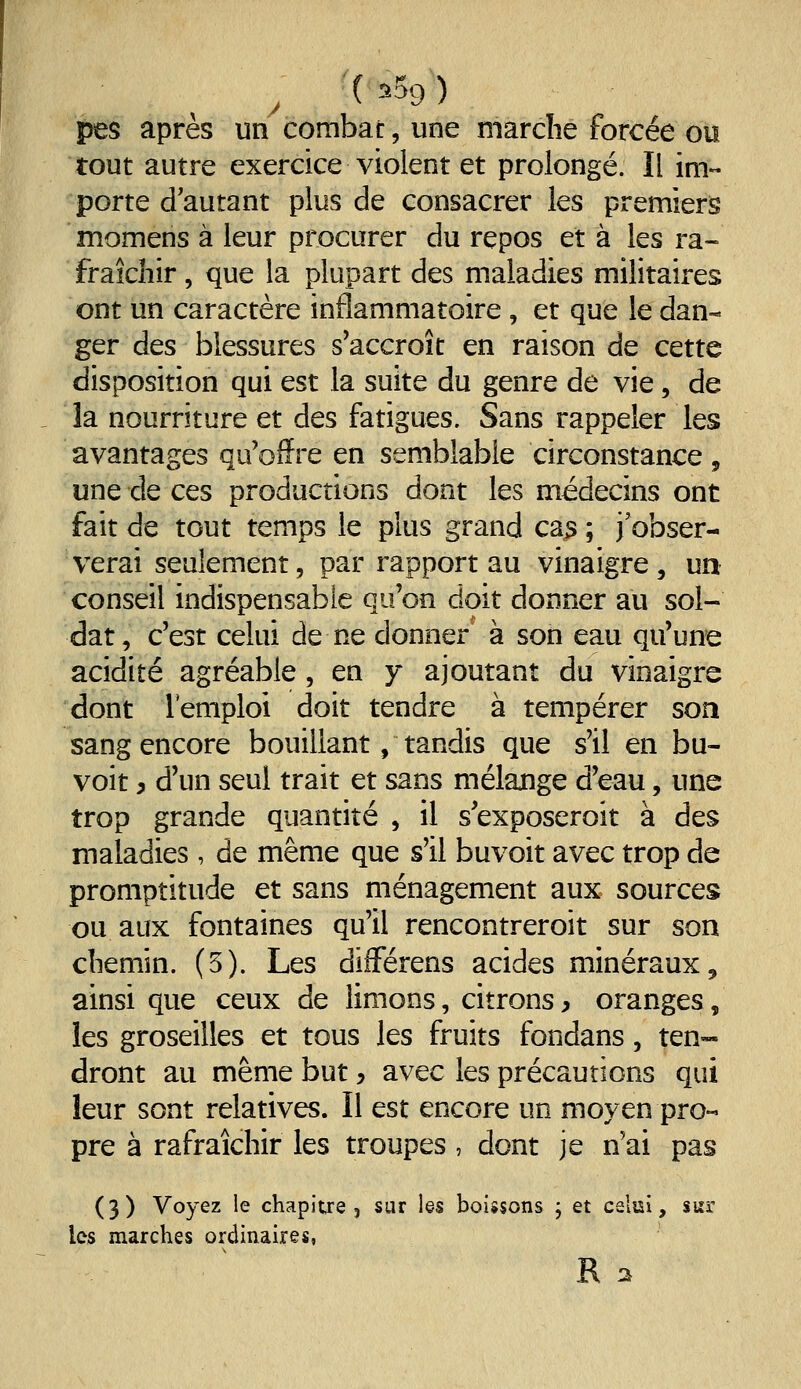 , (^59) pes après un combat, une marche forcée ou tout autre exercice violent et prolongé. Il im- porte d'autant plus de consacrer les premiers momens à leur procurer du repos et à les ra- fraîchir , que la plupart des maladies militaires ont un caractère inflammatoire, et que le dan- ger des blessures s'accroît en raison de cette disposition qui est la suite du genre de vie, de la nourriture et des fatigues. Sans rappeler les avantages qu'offre en semblable circonstance , une de ces productions dont les médecins ont fait de tout temps le plus grand cas ; j'obser- verai seulement, par rapport au vinaigre , un conseil indispensable qu'on doit donner au sol- dat, c'est celui de ne donner à son eau qu'une acidité agréable , en y ajoutant du vinaigre dont remploi doit tendre à tempérer son sang encore bouillant, tandis que s'il en bu- voit, d'un seul trait et sans mélange d'eau, une trop grande quantité , il s'exposeroit à des maladies , de même que s'il buvoit avec trop de promptitude et sans ménagement aux sources ou aux fontaines qu'il rencontreroit sur son chemin. (5). Les différens acides minéraux, ainsi que ceux de limons, citrons y oranges, les groseilles et tous les fruits fondans, ten- dront au même but y avec les précautions qui leur sont relatives. Il est encore un moyen pro- pre à rafraîchir les troupes , dont je n'ai pas (3) Voyez le chapitre, sur les boissons j et celai, suï les marches ordinaires,