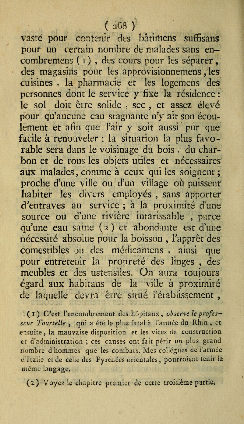 vaste pour contenir des bâtirtiens suflfîsans pour un certain nombre de malades sans en- combremens ( i ) , des cours pour les séparer, des magasins pour les approvisionnemens, les cuisines , la pharmacie er les logemens des personnes dont le service y fixe la résidence : le sol doit être solide , sec , et assez élevé pour qu'aucune eau stagnante n'y ait son écou- lement et afin que l'air y soit aussi pur que facile à renouveler : la situation la plus favo- rable sera dans le voisinage du bois , du char- bon et de tous les objets utiles et nécessaires aux malades, comme à ceux qui les soignent ; proche d'une ville ou d'un village où puissent habiter les divers employés , sans apporter d'entraves au service ; à la proximité d'une source ou d une rivière intarissable , parce qu'une eau saine ( 2 ) et abondante est d'une nécessité absolue pour la boisson , l'apprêt des comestibles ou des médicamens , ainsi que pour entretenir la propreté des linges , des meubles et des ustensiles. On aura toujours égard aux habitans de la ville à proximité de laquelle devra être situé rétablissement , (l) C'est l'encombrement des hôpitaux, observe le profes- seur Tonnelle , qui a été le plus fatal à l'armée du Rhin , et ensuite, la mauvaise disposition et les vices de constructioa €t d'administration ; ces causes ont fait périr un plus grand nombre d'hommes que les combats. Mes collègues de l'armée ci'Italie et de celle des Pyrénées orientales _, pourroient tenir le même langage. (1) Voyez le chapitre premier de cette îroisièms partie.