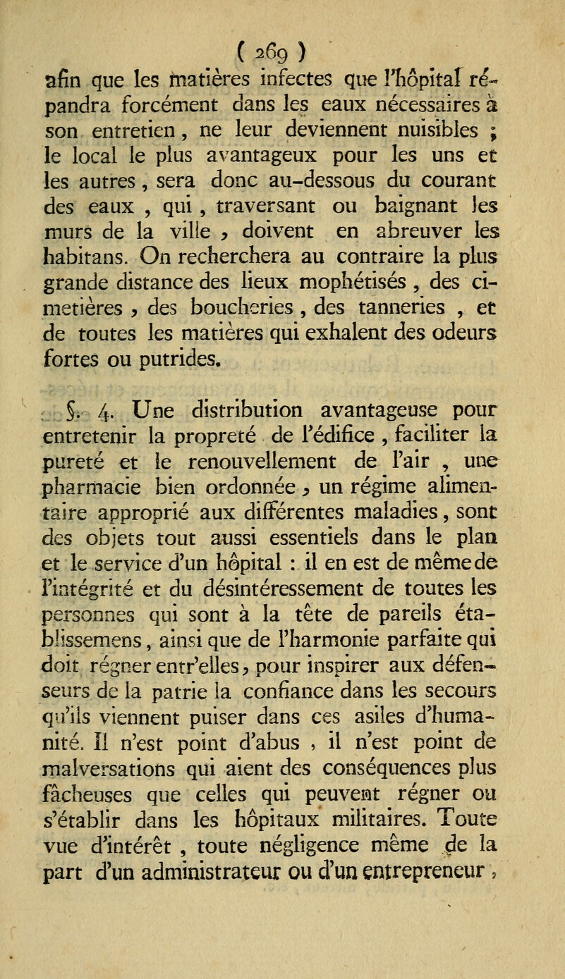 afin que les matières infectes que îTiôpitaf ré- pandra forcément dans les eaux nécessaires à son entretien, ne leur deviennent nuisibles ; le local le plus avantageux pour les uns et les autres, sera donc au-dessous du courant des eaux , qui, traversant ou baignant les murs de la ville ^ doivent en abreuver les habitans. On recherchera au contraire la plus grande distance des lieux mophétisés , des ci- metières y des boucheries , des tanneries , et de toutes les matières qui exhalent des odeurs fortes ou putrides. : §i 4. Une distribution avantageuse pour entretenir la propreté de Tédifice , faciliter la pureté et ie renouvellement de l'air , une pharmacie bien ordonnée y un régime alimen- taire approprié aux différentes maladies, sont des objets tout aussi essentiels dans le plan et le service d'un hôpital : il en est de même de Fintégrité et du désintéressement de toutes les personnes qui sont à la tête de pareils éta- blissemens, ainsi que de l'harmonie parfaite qui doit régner entr'elles^ pour inspirer aux défen- seurs de la patrie la confiance dans les secours qu'ils viennent puiser dans ces asiles d'huma- nité. Il n'est point d'abus , il n est point de malversations qui aient des conséquences plus fâcheuses que celles qui peuvemt régner ou s'établir dans les hôpitaux militaires. Toute vue d'intérêt , toute négligence même ^e la part d'un administrateur ou d'un entrepreneur ,