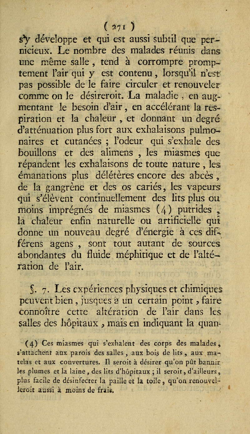 ( ^71 ) sV développe et qui est aussi subtil que per- nicieux. Le nombre des malades réunis dans une même salie , tend à corrompre promp- tement Pair qui j est contenu, lorsqu'il n'est pas possible de le faire circuler et renouveler comme on le désireroit. La maladie , en aug- mentant le besoin d'air, en accélérant la res* piration et la chaleur , et donnant un degré d'atténuation plus fort aux exhalaisons pulmo- naires et cutanées ; l'odeur qui s'exhale des bouillons et des alimens , les miasmes que répandent les exhalaisons de toute nature , les émanations plus délétères encore des abcès , de la gangrène et des os cariés, les vapeurs qui s'élèvent continuellement des lits plus ou moins imprégnés de miasmes (4) putrides ^ là chaleur enfin naturelle ou artificielle qui donne un nouveau degré d'énergie à ces dif- férens agens , sont tout autant de sources abondantes du fluide méphitique et de l'alté- ration de l'air. S. 7. Les expériences physiques et chimiques peuvent bien, jusques a un certain point y faire connoître cette altération de l'air dans les salles des hôpitaux , mais en indiquant la quan- (4) Ces miasmes qui s*exhalent des corps des malades» s'attachent atix parois des salles , aux bois de lits, aux ma- telas et aux couvertures. Il seroit à désirer qu'on pût baanir les plumes et la laine, des lits d'hôpitaux ; il seroit, d'ailleurs, plus facile de désinfecter la paille et la toile j qu'on renouvei- ieioit aussi à moins de frais. '