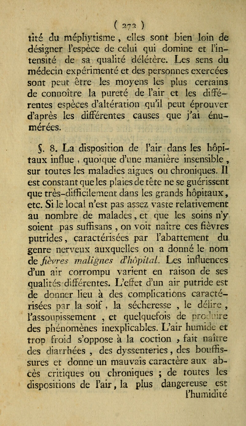( ^7^ ) tité â\i mépliytîsme , elles sont bien loin de désigner l'espèce de celui qui domine et l'in- tensité de sa qualité délétère. Les sens du médecin expérimenté et des personnes exercées sont peut être les moyens les plus certains de connoître la pureté de l'air et les diffé- rentes espèces d'altération qu'il peut éprouver d'après les différentes causes que j'ai énu- mérées. §. 8. La disposition de l'air dans les hôpi- taux influe , quoique d'une manière insensible , sur toutes les maladies aiguës ou chroniques. Il est constant que les plaies de tête ne se guérissent que très-difficilement dans les grands hôpitaux, etc. Si le local n'est pas assez vaste relativement au nombre de malades, et que les soins n'y soient pas suffisans , on voit naître ces fièvres putrides, caractérisées par l'abattement du genre nerveux auxquelles on a donné le nom ÔQ fièvres malignes dliôpital. Les influences d'un air corrompu varient en raison de ses qualités différentes. L'efïet d'un air putride est de donner lieu à des complications caracté- risées par la soif , la sécheresse , le délire, l'assoupissement , et quelquefois de prc-'^ire des phénomènes inexplicables. L'air humide et trop froid s'oppose à la coction , fait naître des diarrhées , des dyssenteries, des bouffis- sures et donne un mauvais caractère aux ab- cès critiques ou chroniques ; de toutes les dispositions de l'air, la plus dangereuse est l'humidité