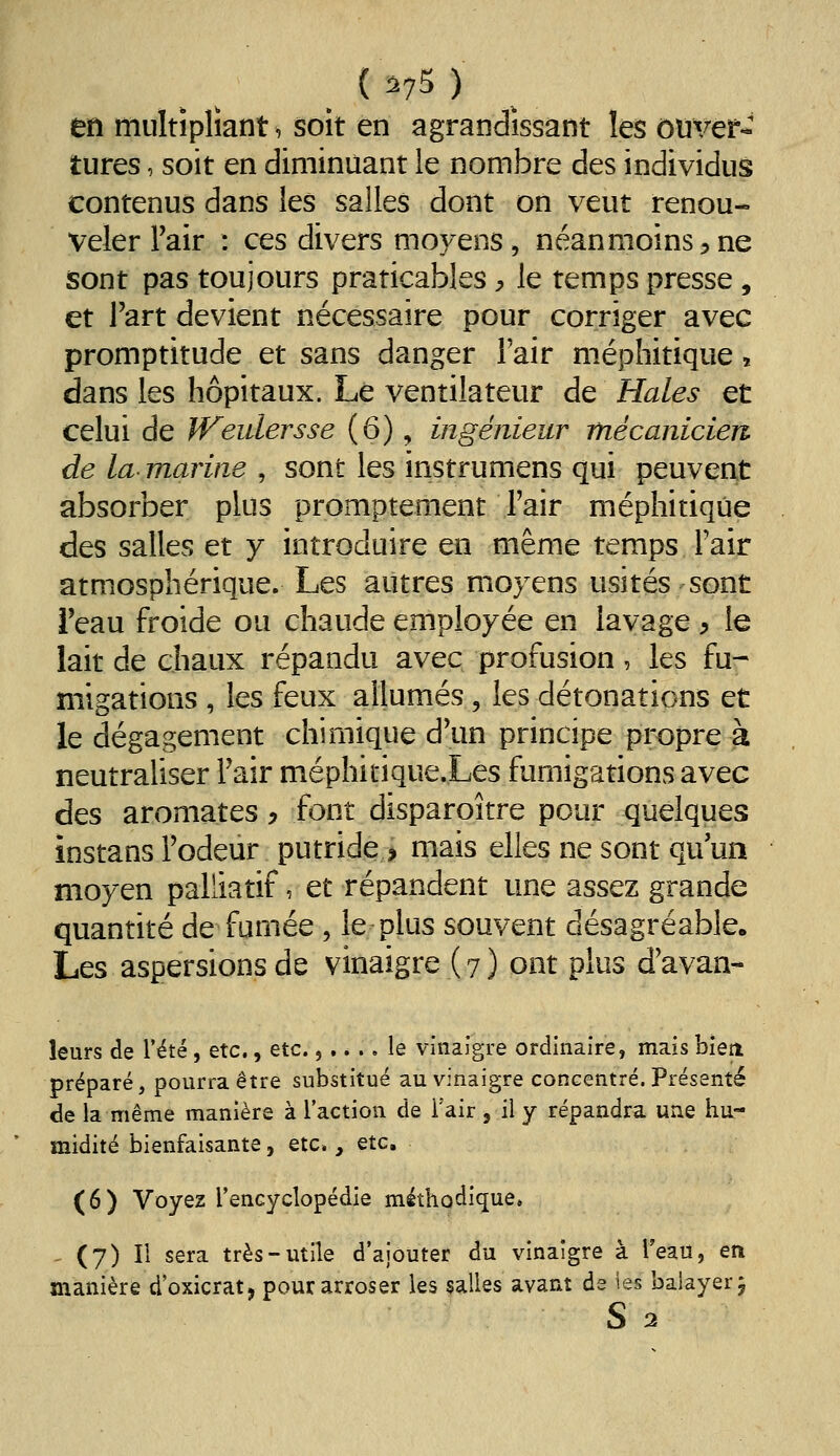 ( ^75 ) en multipliant, soît en agrandissant les ouver- tures , soit en diminuant le nombre des individus contenus dans les salles dont on veut renou- veler Fair : ces divers moyens, néanmoins 5 ne sont pas toujours praticables ^ le temps presse, et l'art devient nécessaire pour corriger avec promptitude et sans danger l'air méphitique, dans les hôpitaux. Le ventilateur de Haies et celui de JVeidersse (6), ingénieur mécanicien de la marine , sont les instrumens qui peuvent absorber plus promptement l'air méphitique des salles et y introduire en même temps l'air atmosphérique. Les autres moyens usités sont i'eau froide ou chaude employée en lavage ^ le lait de chaux répandu avec profusion, les fu- migations , les feux allumés, les détonations et le dégagement chimique d\m principe propre à neutraliser Fair méphitique.Les fumigations avec des aromates ^ font disparoître pour quelques instans Fodeur putride > mais elles ne sont qu'un moyen palliatif, et répandent une assez grande quantité de fumée , le plus souvent désagréable. Les aspersions de vinaigre ( 7 ) ont plus d'avan- leurs de l'été, etc., etc.,.... le vinaigre ordinaire, mais bien préparé, pourra être substitué au vinaigre concentré. Présenté de la même manière à l'action de Tair, il y répandra une hu- midité bienfaisante, etc., Qic, (6) Voyez l'encyclopédie méthodique. ^ (7) Il sera très-utile d'ajouter du vinaigre à l'eau, en manière d'oxicrat, pour arroser les salles avant ds ies balayer j s 3