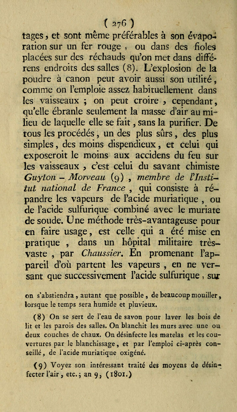 . ( :^76 ) tages y et sont même préférables à son évapo-i ration sur un fer rouge , ou dans des fioles placées sur des réchauds qu'on met dans difFé- rens endroits des salles (8). L'explosion de la poudre à canon peut avoir aussi son utilité, comme on l'emploie assez habituellement dans les vaisseaux ; on peut croire y cependant, qu elle ébranle seulement la masse d'air au mi- lieu de laquelle elle se fait, sans la purifier. De tous les procédés, un des plus sûrs, des plus simples, des moins dispendieux, et celui qui exposeroit le moins aux accidens du feu sur les vaisseaux ^ c'est celui du savant chimiste Guy ton Monceau (9) , membre de Vlnsti-^ tut national de France , qui consiste à ré- pandre les vapeurs de l'acide muriatique , ou de l'acide sulfurique combiné avec le muriate de soude. Une méthode très-avantageuse pour en faire usage, est celle qui a été mise en pratique , dans un hôpital militaire très- vaste , par Chaussier. En promenant l'ap- pareil d'où partent les vapeurs , en ne ver- sant que successivement l'acide sulfurique , sua: on s'abstiendra, autant que possible , de beaucoup mouiller, lorsque le temps sera humide et pluvieux. (8) On se sert de l'eau de savon pour laver les bois de lit et les parois des salles. On blanchit les murs avec une ou deux couches de chaux. On désinfecte les matelas et les cou- vertures par le blanchissage, et par l'emploi ci-après con- seillé , de l'acide muriatique oxigéné. (9) Voyez son intéressant traité des moyens de désin-^ fecterl'air, etc., an 9, (1801,)