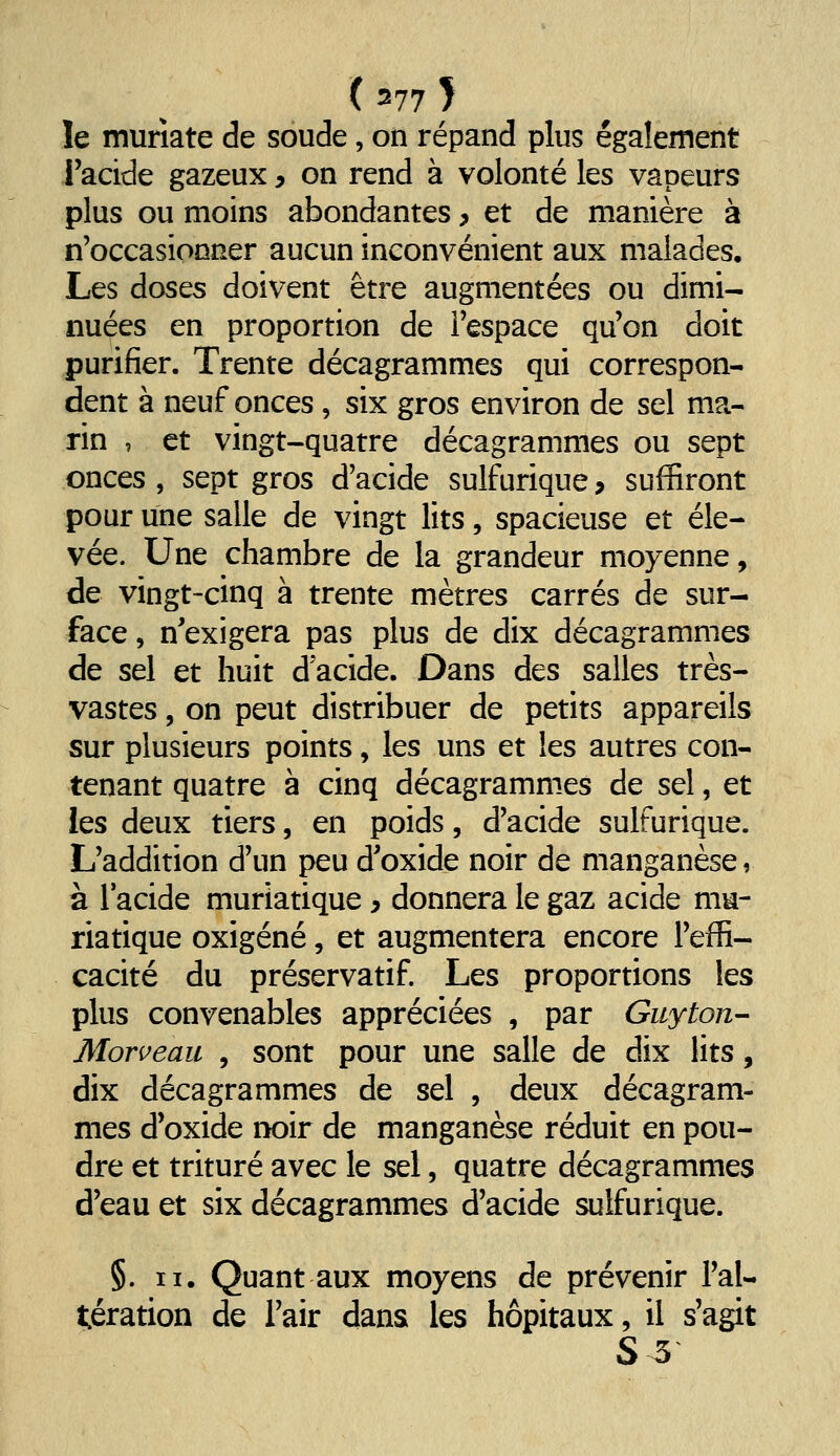 le muriate de soude, on répand plus également i'acide gazeux, on rend à volonté les vapeurs plus ou moins abondantes > et de manière à n'occasionner aucun inconvénient aux malades. Les doses doivent être augmentées ou dimi- nuées en proportion de l'espace qu'on doit purifier. Trente décagrammes qui correspon- dent à neuf onces, six gros environ de sel ma- rin , et vingt-quatre décagrammes ou sept onces , sept gros d'acide sulfurique, suffiront pour une salle de vingt lits, spacieuse et éle- vée. Une chambre de la grandeur moyenne, de vingt-cinq à trente mètres carrés de sur- face , n'exigera pas plus de dix décagrammes de sel et huit d'acide. Dans des salles très- vastes 5 on peut distribuer de petits appareils sur plusieurs points, les uns et les autres con- tenant quatre à cinq décagrammes de sel, et les deux tiers, en poids, d'acide sulfurique. L'addition d'un peu d'oxide noir de manganèse, à l'acide muriatique, donnera le gaz acide nm- riatique oxigéné, et augmentera encore l'effi- cacité du préservatif. Les proportions les plus convenables appréciées , par Guyton- Morveau , sont pour une salle de dix lits, dix décagrammes de sel , deux décagram- mes d'oxide noir de manganèse réduit en pou- dre et trituré avec le sel, quatre décagrammes d'eau et six décagrammes d'acide sulfurique. §. II. Quant aux moyens de prévenir l'al- tération de l'air dans les hôpitaux, il s'agit