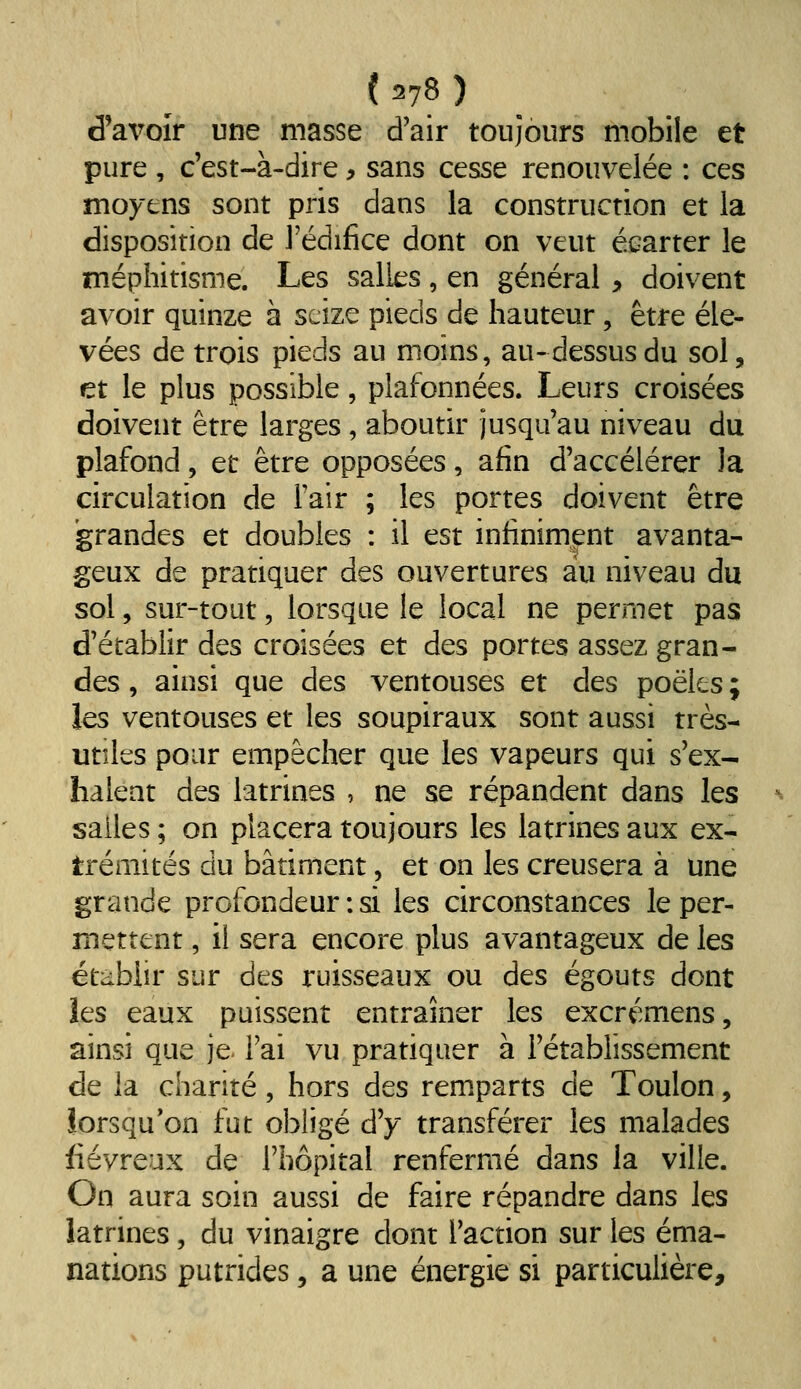 d'avoir une masse d'air toujours mobile et pure , c'est-à-dire ^ sans cesse renouvelée : ces moyens sont pris dans la construction et la disposition de l'édifice dont on veut écarter le méphitisme. Les salles, en général ^ doivent avoir quinze à seize pieds de hauteur, être éle- vées de trois pieds au moins, au-dessus du sol, et le plus possible, plafonnées. Leurs croisées doivent être larges , aboutir jusqu'au niveau du plafond, et être opposées, afin d'accélérer la circulation de l'air ; les portes doivent être grandes et doubles : il est infiniment avanta- geux de pratiquer des ouvertures au niveau du sol, sur-tout, lorsque le local ne permet pas d'établir des croisées et des portes assez gran- des , ainsi que des ventouses et des poêles ; les ventouses et les soupiraux sont aussi très- utiles pour empêcher que les vapeurs qui s'ex- halent des latrines , ne se répandent dans les salles ; on placera toujours les latrines aux ex- trémités du bâtiment, et on les creusera à une grande profondeur : si les circonstances le per- mettent , il sera encore plus avantageux de les ét;iblir sur des ruisseaux ou des égouts dont les eaux puissent entraîner les excrémens, ainsi que je- l'ai vu pratiquer à l'établissement de la charité, hors des remparts de Toulon, lorsqu'on fut obligé d'y transférer les malades fiévreux de l'hôpital renfermé dans la ville. On aura soin aussi de faire répandre dans les latrines, du vinaigre dont l'action sur les éma- nations putrides 5 a une énergie si particulière.