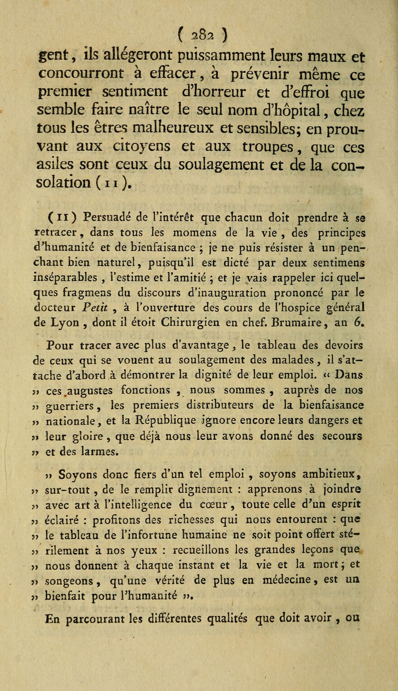 ( 2^2 ) gent, ils allégeront puissamment leurs maux et concourront à effacer, à prévenir même ce premier sentiment d'horreur et defFroi que semble faire naître le seul nom d'hôpital, chez tous les êtres malheureux et sensibles; en prou- vant aux citoyens et aux troupes, que ces asiles sont ceux du soulagement et de la con- solation (il). (il) Persuadé de l'intérêt que chacun doit prendre à se retracer, dans tous les momens de la vie , des principes} d'humanité et de bienfaisance ; je ne puis résister à un pen- chant bien naturel, puisqu'il est dicté par deux sentimens inséparables , l'estime et l'amitié ; et je vais rappeler ici quel- ques fragmens du discours d'inauguration prononcé par le docteur Petit , à l'ouverture des cours de l'hospice général de Lyon , dont il étoit Chirurgien en chef. Brumaire, an 6, Pour tracer avec plus d'avantage, le tableau des devoirs de ceux qui se vouent au soulagement des malades, il s'at- tache d'abord à démontrer la dignité de leur emploi. « Dans j» ces .augustes fonctions , nous sommes , auprès de nos ?) guerriers, les premiers distributeurs de la bienfaisance » nationale, et la République ignore encore leurs dangers et j» leur gloire , que déjà nous leur avons donné des secours 17 et des larmes. »» Soyons donc fiers d'un tel emploi , soyons ambitieux, n sur-tout, de le remplir dignement : apprenons à joindre ?> avec art à l'intelligence du cœur, toute celle d'un esprit » éclairé : profitons des richesses qui nous entourent : que j> le tableau de l'infortune humaine ne soit point offert sté- » rilement à nos yeux : recueillons les grandes leçons que » nous donnent à chaque instant et la vie et la mort j et » songeons, qu'une vérité de plus en médecine, est un » bienfait pour Phumanité j». En parcourant les différentes qualités que doit avoir , ou