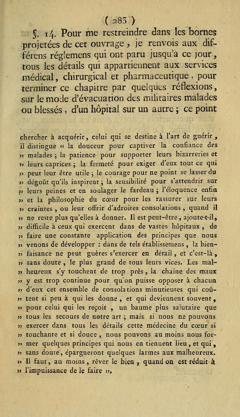( 285 > 5- i4- Pour me restreindre dans les bornes projetées de cet ouvrage , je renvois aux dif- férens réglemens qui ont paru jusqu'à ce jour, tous les détails qui appartiennent aux services médical, chirurgical et pharmaceutique , pour terminer ce chapitre par quelques réflexions, sur le mode d'évacuation des miliraires malades ou blessés , d'un hôpital sur un autre ; ce point chercher à acquérir, celui qui se destine à l'art de guérir , il distingue « la douceur pour captiver la confiance des » malades ; la patience pour supporter leurs bizarreries et î> leurs caprices ; la fermeté pour exiger d'eux tout ce qui ?> peut leur être utile j le courage pour ne point se lasser du î> dégoût qu'ils inspirent ; la sensibilité pour s'attendrir sur » leurs peines et en soulager le fardeau ; l'éloquence enfia j> et la philosophie du cœur pour les rassurer sur leurs » craintes , ou leur offrir d'adroites consolations , quand il »» ne reste plus qu'elles à donner. Il est peut-être, ajoute-t-il, jy difficile à ceux qui exercent dans de vastes hôpitaux , de j> faire une constante application des principes que nous » venons de développer : dans de tels établissemens , la bien- 71 faisance ne peut guères s'exercer en détail, et c'est-là , il sans doute , le plus grand de tous leurs vices. Les mal- » heureux s'y touchent de trop près, la chaîne des maux » y est trop continue pour qu'on puisse opposer à chacun » d'eux cet ensemble de consolations minutieuses qui coû- j» tent si peu à qui les donne , et qui deviennent souvent, » pour celui qui les reçoit , un baume plus salutaire que î> tous les secours de notre art ; mais si nous ne pouvons » exercer dans tous les détails cette médecine du cœur si î) touchante et si douce , nous pouvons au moins nous for- » mer quelques principes qui nous en tiennent lieu, et qui , >ï sans doute, épargneront quelques larmes aux malheureux. » Il faut, au moins, rêver le bien , quand on est réduit à » l'impuissance de le faire ?;,