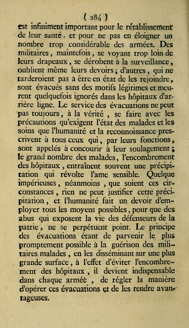 est infiniment important pour le rétablissement de leur santé, et pour ne pas en éloigner un nombre trop considérable des armées. Des militaires, maintefois, se voyant trop loin de leurs drapeaux, se dérobent à la surveillance, oublient même leurs devoirs ; d'autres , qui ne tarderoient pas à être en état de les rejoindre, sont évacués sans des motifs légitimes et meu- rent quelquefois ignorés dans les hôpitaux d'ar- rière ligne. Le service des évacuations ne peut pas toujours, à la vérité , se faire avec les précautions qu'exigent l'état des malades et les soins que l'humanité et la reconnoissance pres- crivent à tous ceux qui, par leurs fonctions, sont appelés à concourir à leur soulagement ; le grand nombre des malades, l'encombrement des hôpitaux , entraînent souvent une précipi- tation qui révolte l'âme sensible. Quelque impérieuses, néanmoins , que soient ces cir- constances , rien ne peut justifier cette préci- pitation , et l'humanité fait un devoir d'em- ployer tous les moyens possibles, pour que des abus qui exposent la vie des défenseurs de la patrie, ne se perpétuent point. Le principe des évacuations étant de parvenir le plus promptement possible à la guérison des mili-» taires malades , en les disséminant sur une plus grande surface, à l'effet d'éviter l'encombre- ment des hôpitaux , il devient indispensable dans chaque armée , de régler la manière d'opérer ces évacuations çt de les rendre avan^- tageuses.