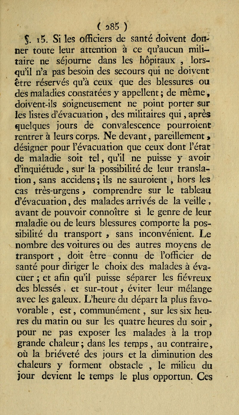 ( 585 ) Ç. i5. Si les officiers de santé doivent dod- ner toute leur attention à ce qu'aucun mili- taire ne séjourne dans les hôpitaux , lors- que! n'a pas besoin des secours qui ne doivent être réservés qu'à ceux que des blessures oa des maladies constatées y appellent ; de même, doivent-ils soigneusement ne point porter sur les listes d'évacuation , des militaires qui, après quelques jours de convalescence pourroient rentrer à leurs corps. Ne devant, pareillement » désigner pour l'évacuation que ceux dont l'état de maladie soit tel, qu'il ne puisse y avoir d'inquiétude , sur la possibilité de leur transla- tion , sans accidens ; ils ne sauroient , hors les cas très-urgens y comprendre sur le tableau d'évacuation, des malades arrivés de la veille , avant de pouvoir connoître si le genre de leur maladie ou de leurs blessures comporte la pos- sibilité du transport , sans inconvénient. Le nombre des voitures ou des autres moyens de transport , doit être connu de l'officier de santé pour diriger le choix des malades à éva- cuer ; et afin qu'il puisse séparer les fiévreux des blessés , et sur-tout, éviter leur mélange avec les galeux. L'heure du départ la plus favo- vorable , est, communément, sur les six heu- res du matin ou sur les quatre heures du soir, pour ne pas exposer les malades à la trop grande chaleur; dans les temps, au contraire, où la brièveté des jours et la diminution des chaleurs y forment obstacle , le milieu du jour devient le temps le plus opportun. Ces