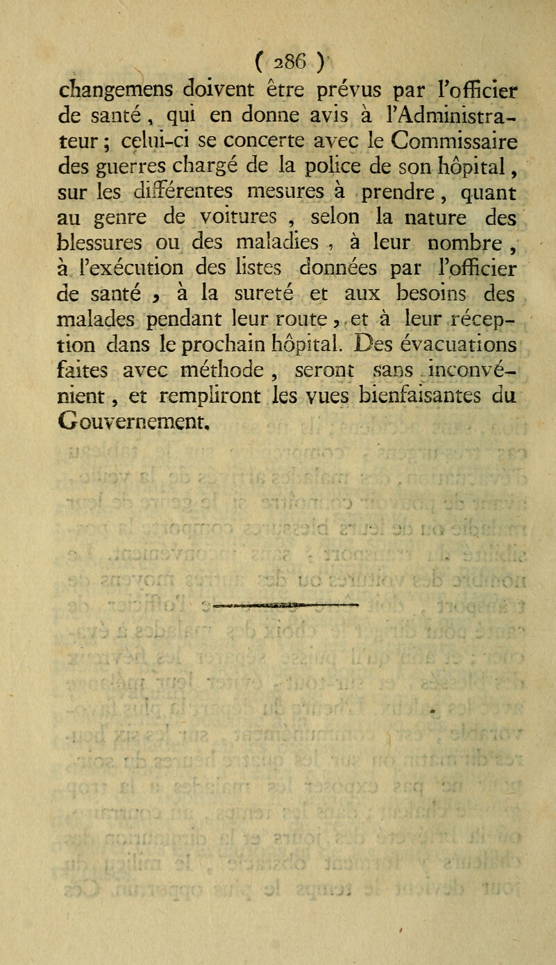 cliangemens doivent être prévus par Tofficier de santé, qui en donne avis à TAdministra- teur ; celui-ci se concerte avec le Commissaire des guerres chargé de la police de son hôpital, sur les différentes mesures à prendre, quant au genre de voitures , selon la nature des blessures ou des maladies , à leur nombre , à l'exécution des listes données par l'officier de santé ^ à la sûreté et aux besoins des malades pendant leur route5.et à leur récep- tion dans le prochain hôpital. Des évacuations faites avec méthode, seront sans inconvé- nient , et rempliront les vues bienfaisantes du Gouvernement,
