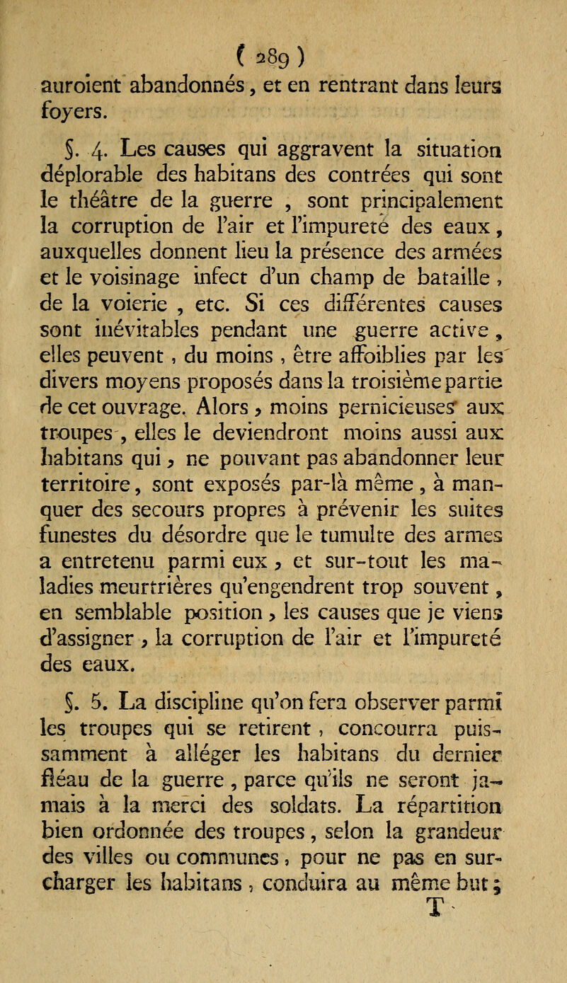 auroîent abandonnés, et en rentrant dans leurs foyers. §. 4. Les causes qui aggravent la situation déplorable des habitans des contrées qui sont le théâtre de la guerre , sont principalement la corruption de l'air et Fimpureté des eaux, auxquelles donnent lieu la présence des armées et le voisinage infect d'un champ de bataille , de la voierie , etc. Si ces différentes causes sont inévitables pendant une guerre active, elles peuvent, du moins, être affoiblies par les divers moyens proposés dans la troisième partie de cet ouvrage. Alors > moins pernicieuses' aux: troupes , elles le deviendront moins aussi aux habitans qui, ne pouvant pas abandonner leur territoire, sont exposés par-là même , à man- quer des secours propres à prévenir les suites funestes du désordre que le tumulte des armes a entretenu parmi eux, et sur-tout les ma- ladies meurtrières qu'engendrent trop souvent, en semblable position > les causes que je viens d'assigner , la corruption de l'air et l'impureté des eaux. §. 5. La discipline qu'on fera observer parmi les troupes qui se retirent, concourra puis- samment à alléger les habitans du dernier fléau de la guerre, parce qu'ils ne seront ja- mais à la merci des soldats. La répartition bien ordonnée des troupes, selon la grandeur des villes ou communes, pour ne pas en sur- charger les habitans , conduira au même but ;
